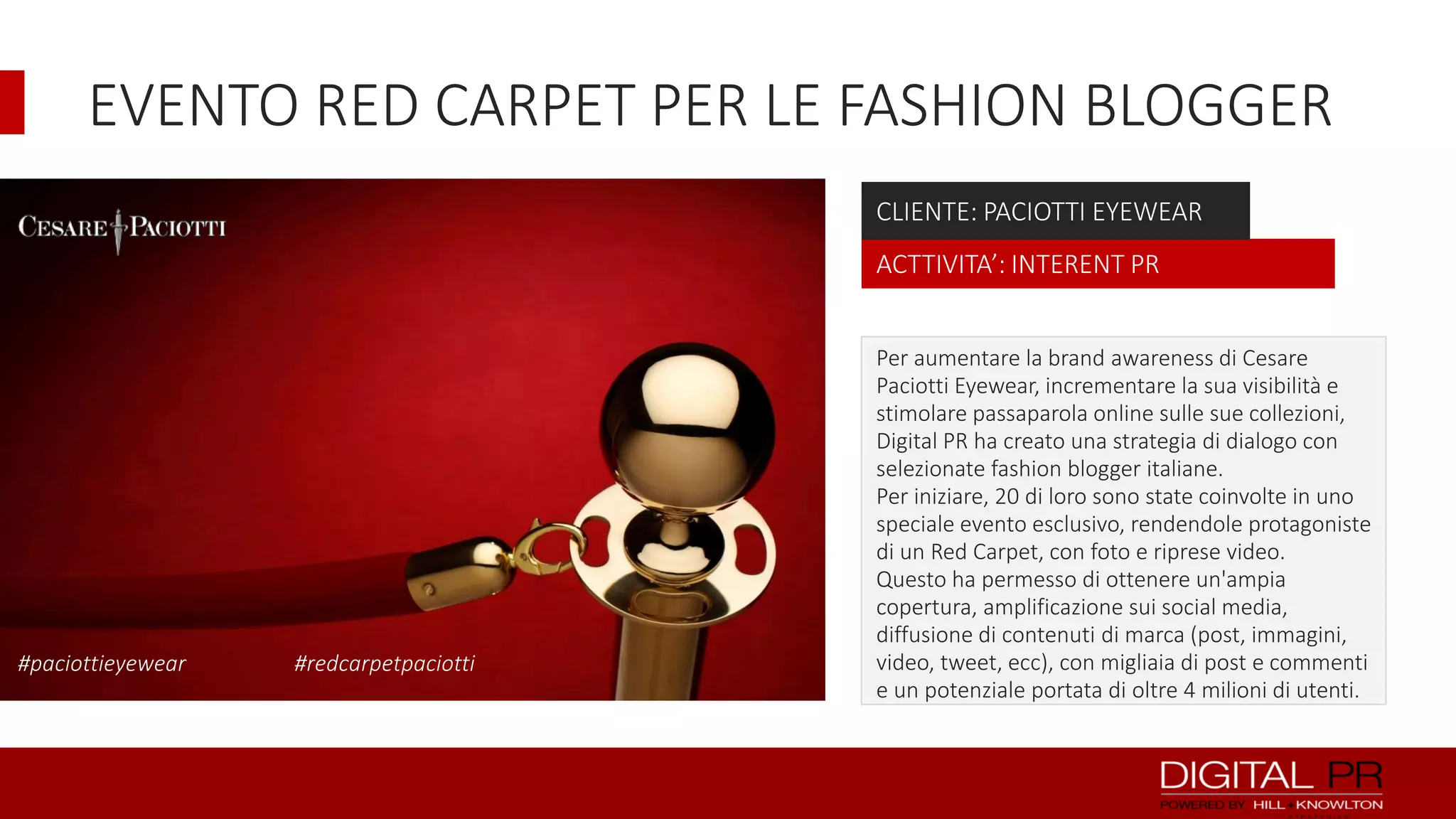 EVENTO RED CARPET PER LE FASHION BLOGGER
CLIENTE: PACIOTTI EYEWEAR
ACTTIVITA’: INTERENT PR

#paciottieyewear

#redcarpetpaciotti

Per aumentare la brand awareness di Cesare
Paciotti Eyewear, incrementare la sua visibilità e
stimolare passaparola online sulle sue collezioni,
Digital PR ha creato una strategia di dialogo con
selezionate fashion blogger italiane.
Per iniziare, 20 di loro sono state coinvolte in uno
speciale evento esclusivo, rendendole protagoniste
di un Red Carpet, con foto e riprese video.
Questo ha permesso di ottenere un'ampia
copertura, amplificazione sui social media,
diffusione di contenuti di marca (post, immagini,
video, tweet, ecc), con migliaia di post e commenti
e un potenziale portata di oltre 4 milioni di utenti.

 