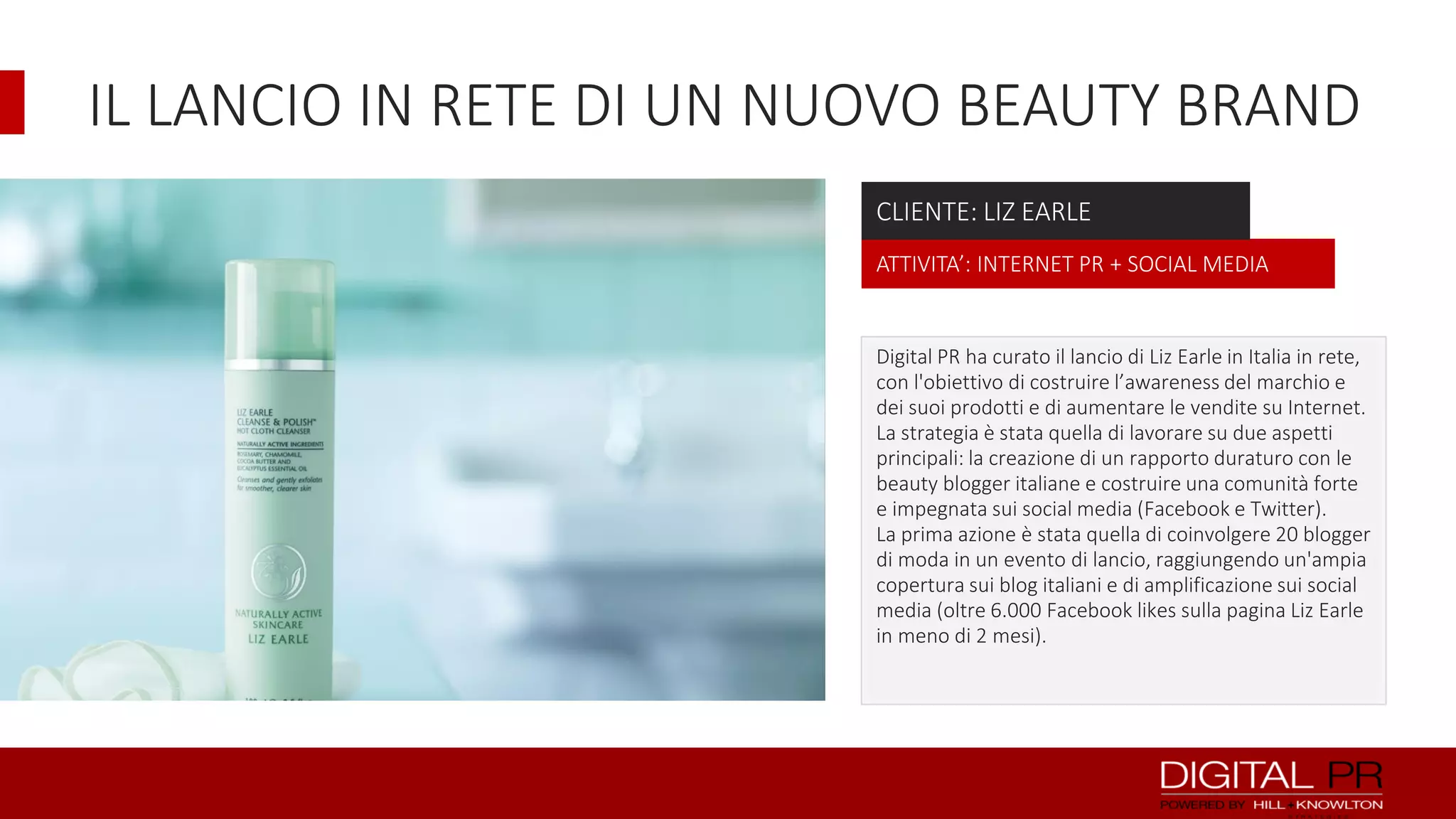 IL LANCIO IN RETE DI UN NUOVO BEAUTY BRAND
CLIENTE: LIZ EARLE
ATTIVITA’: INTERNET PR + SOCIAL MEDIA

Digital PR ha curato il lancio di Liz Earle in Italia in rete,
con l'obiettivo di costruire l’awareness del marchio e
dei suoi prodotti e di aumentare le vendite su Internet.
La strategia è stata quella di lavorare su due aspetti
principali: la creazione di un rapporto duraturo con le
beauty blogger italiane e costruire una comunità forte
e impegnata sui social media (Facebook e Twitter).
La prima azione è stata quella di coinvolgere 20 blogger
di moda in un evento di lancio, raggiungendo un'ampia
copertura sui blog italiani e di amplificazione sui social
media (oltre 6.000 Facebook likes sulla pagina Liz Earle
in meno di 2 mesi).

 