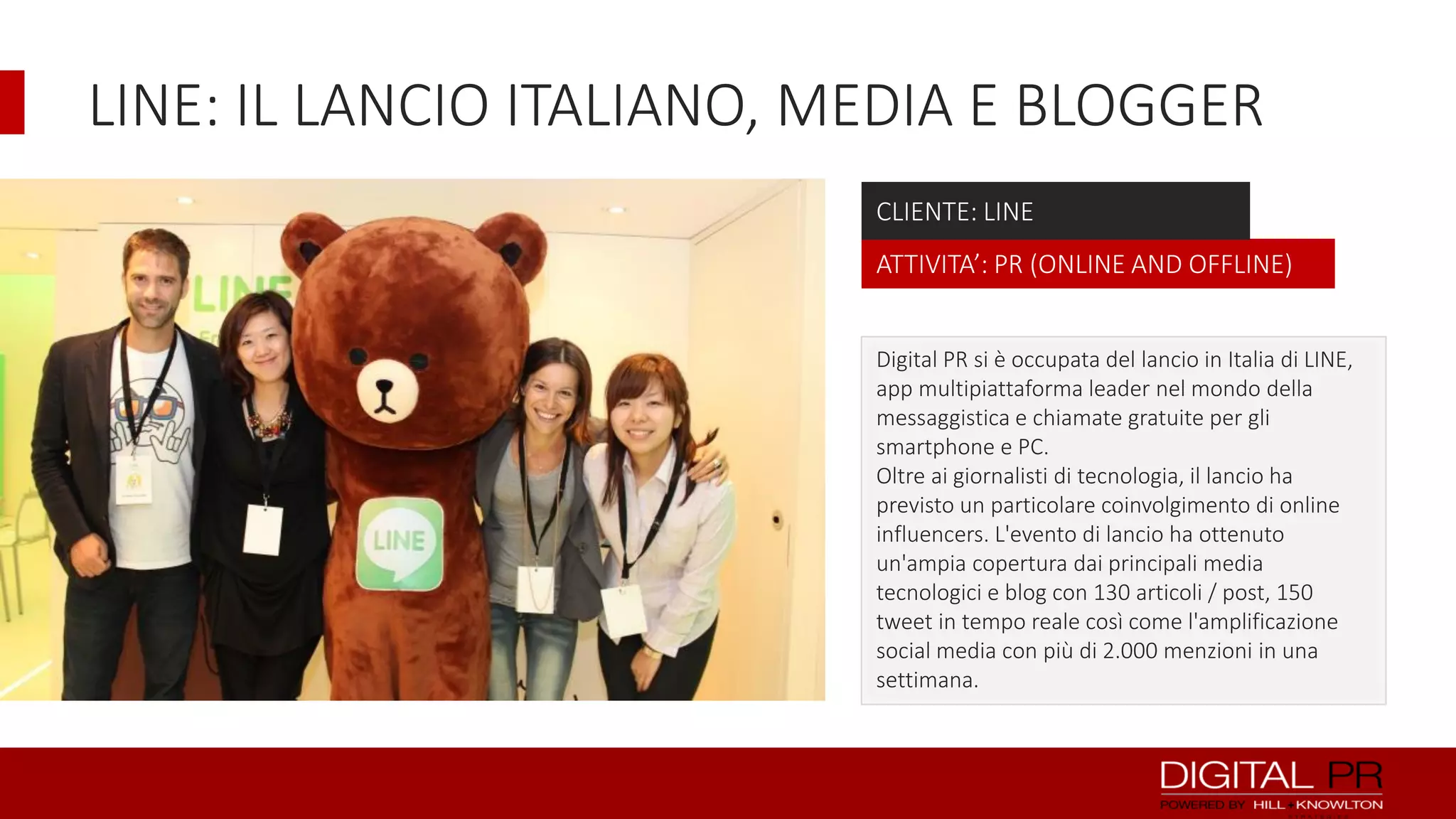 LINE: IL LANCIO ITALIANO, MEDIA E BLOGGER
CLIENTE: LINE
ATTIVITA’: PR (ONLINE AND OFFLINE)
Digital PR si è occupata del lancio in Italia di LINE,
app multipiattaforma leader nel mondo della
messaggistica e chiamate gratuite per gli
smartphone e PC.
Oltre ai giornalisti di tecnologia, il lancio ha
previsto un particolare coinvolgimento di online
influencers. L'evento di lancio ha ottenuto
un'ampia copertura dai principali media
tecnologici e blog con 130 articoli / post, 150
tweet in tempo reale così come l'amplificazione
social media con più di 2.000 menzioni in una
settimana.

 