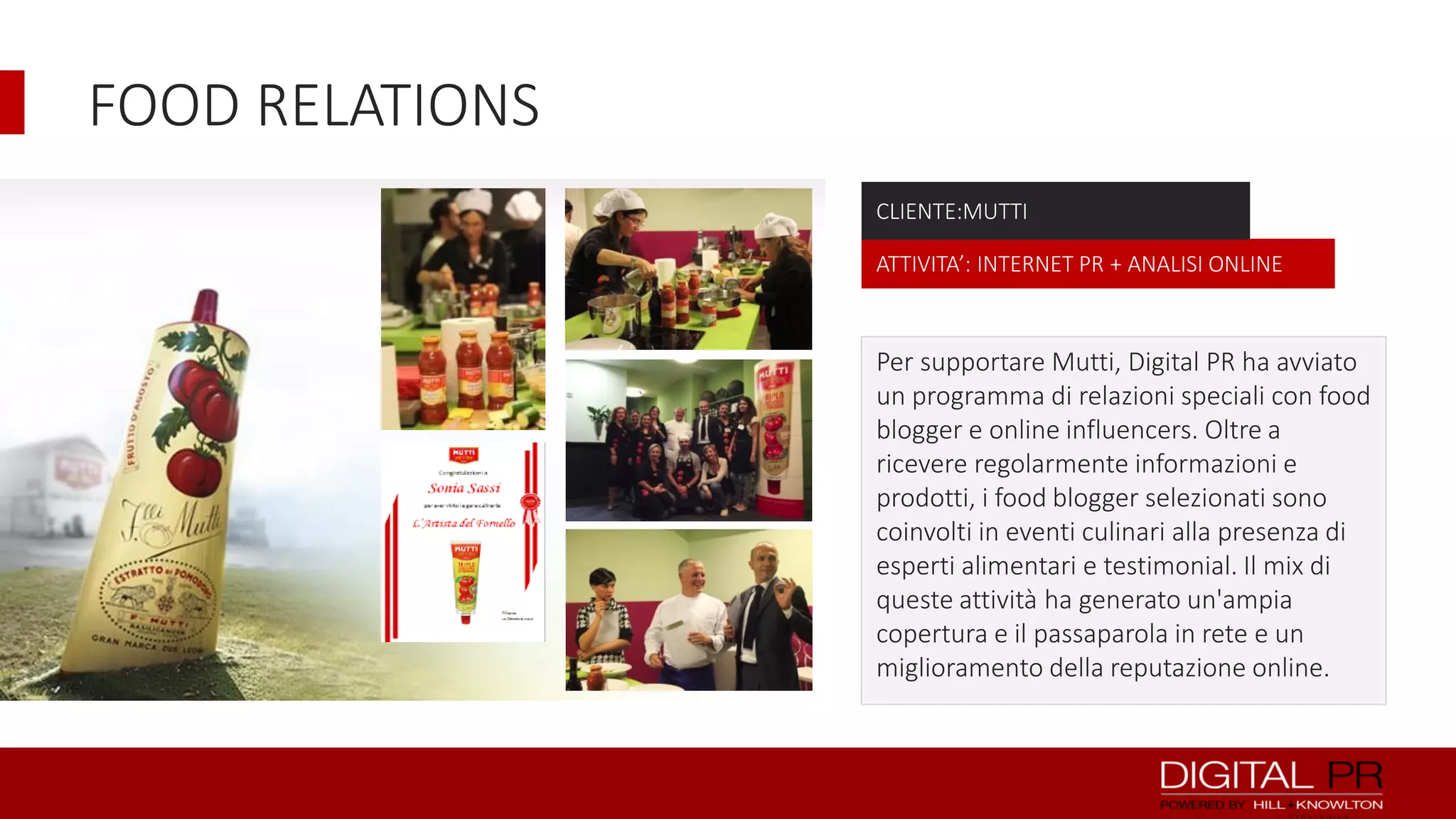 FOOD RELATIONS
CLIENTE:MUTTI
ATTIVITA’: INTERNET PR + ANALISI ONLINE

Per supportare Mutti, Digital PR ha avviato
un programma di relazioni speciali con food
blogger e online influencers. Oltre a
ricevere regolarmente informazioni e
prodotti, i food blogger selezionati sono
coinvolti in eventi culinari alla presenza di
esperti alimentari e testimonial. Il mix di
queste attività ha generato un'ampia
copertura e il passaparola in rete e un
miglioramento della reputazione online.

 