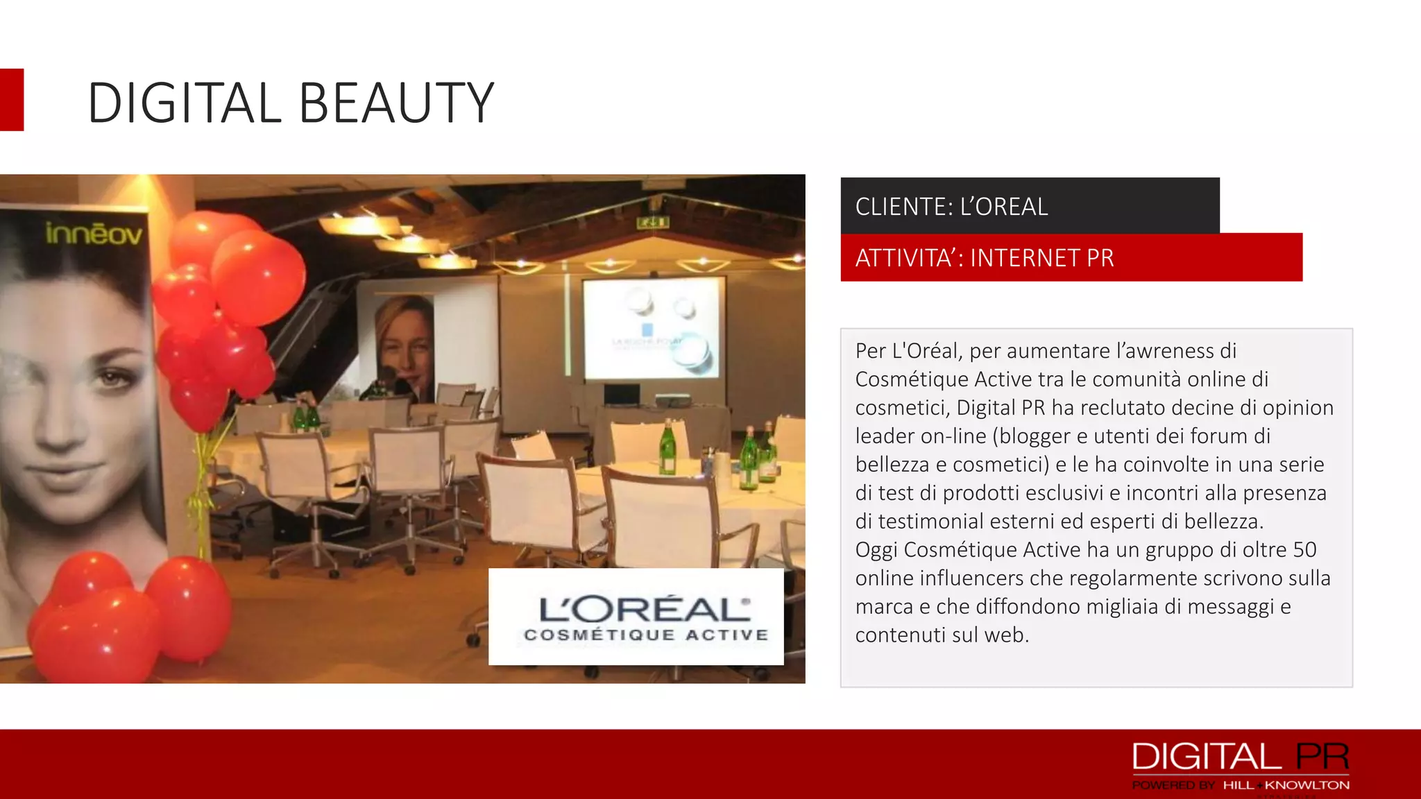 DIGITAL BEAUTY
CLIENTE: L’OREAL
ATTIVITA’: INTERNET PR
Per L'Oréal, per aumentare l’awreness di
Cosmétique Active tra le comunità online di
cosmetici, Digital PR ha reclutato decine di opinion
leader on-line (blogger e utenti dei forum di
bellezza e cosmetici) e le ha coinvolte in una serie
di test di prodotti esclusivi e incontri alla presenza
di testimonial esterni ed esperti di bellezza.
Oggi Cosmétique Active ha un gruppo di oltre 50
online influencers che regolarmente scrivono sulla
marca e che diffondono migliaia di messaggi e
contenuti sul web.

 