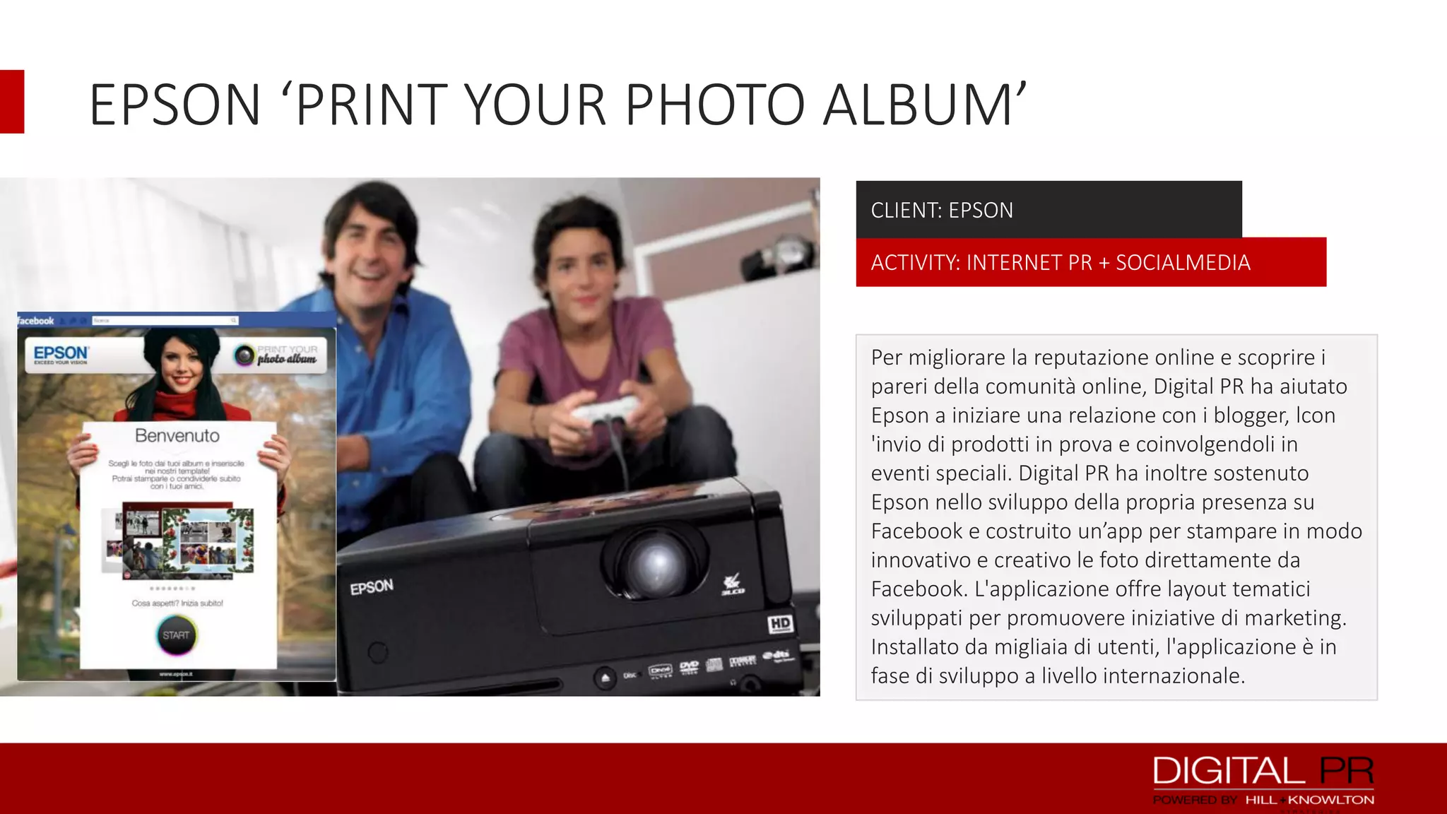EPSON ‘PRINT YOUR PHOTO ALBUM’
CLIENT: EPSON
ACTIVITY: INTERNET PR + SOCIALMEDIA

Per migliorare la reputazione online e scoprire i
pareri della comunità online, Digital PR ha aiutato
Epson a iniziare una relazione con i blogger, lcon
'invio di prodotti in prova e coinvolgendoli in
eventi speciali. Digital PR ha inoltre sostenuto
Epson nello sviluppo della propria presenza su
Facebook e costruito un’app per stampare in modo
innovativo e creativo le foto direttamente da
Facebook. L'applicazione offre layout tematici
sviluppati per promuovere iniziative di marketing.
Installato da migliaia di utenti, l'applicazione è in
fase di sviluppo a livello internazionale.

 