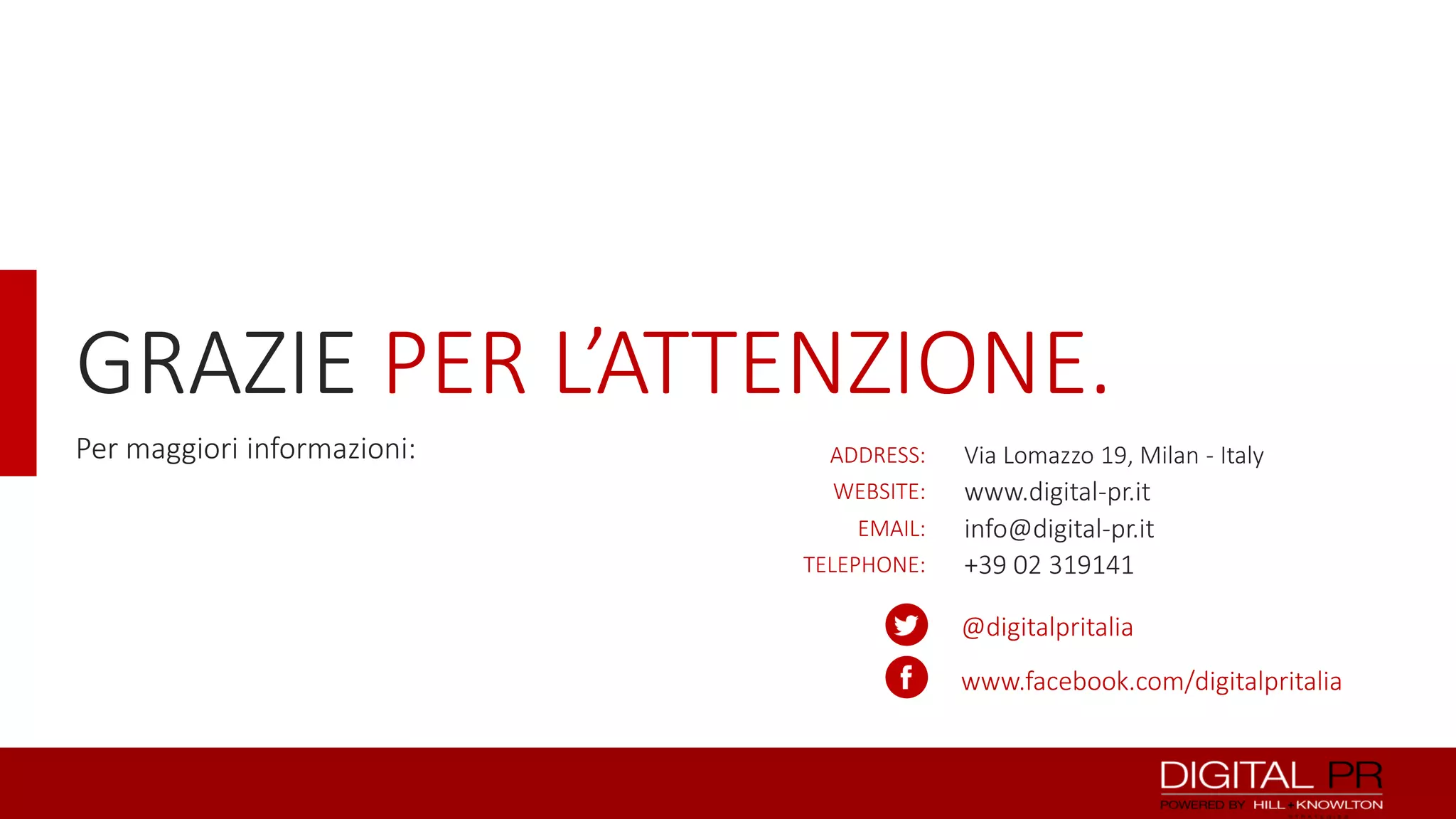 GRAZIE PER L’ATTENZIONE.
Per maggiori informazioni:

ADDRESS:
WEBSITE:
EMAIL:
TELEPHONE:

Via Lomazzo 19, Milan - Italy

www.digital-pr.it
info@digital-pr.it
+39 02 319141
@digitalpritalia
www.facebook.com/digitalpritalia

 