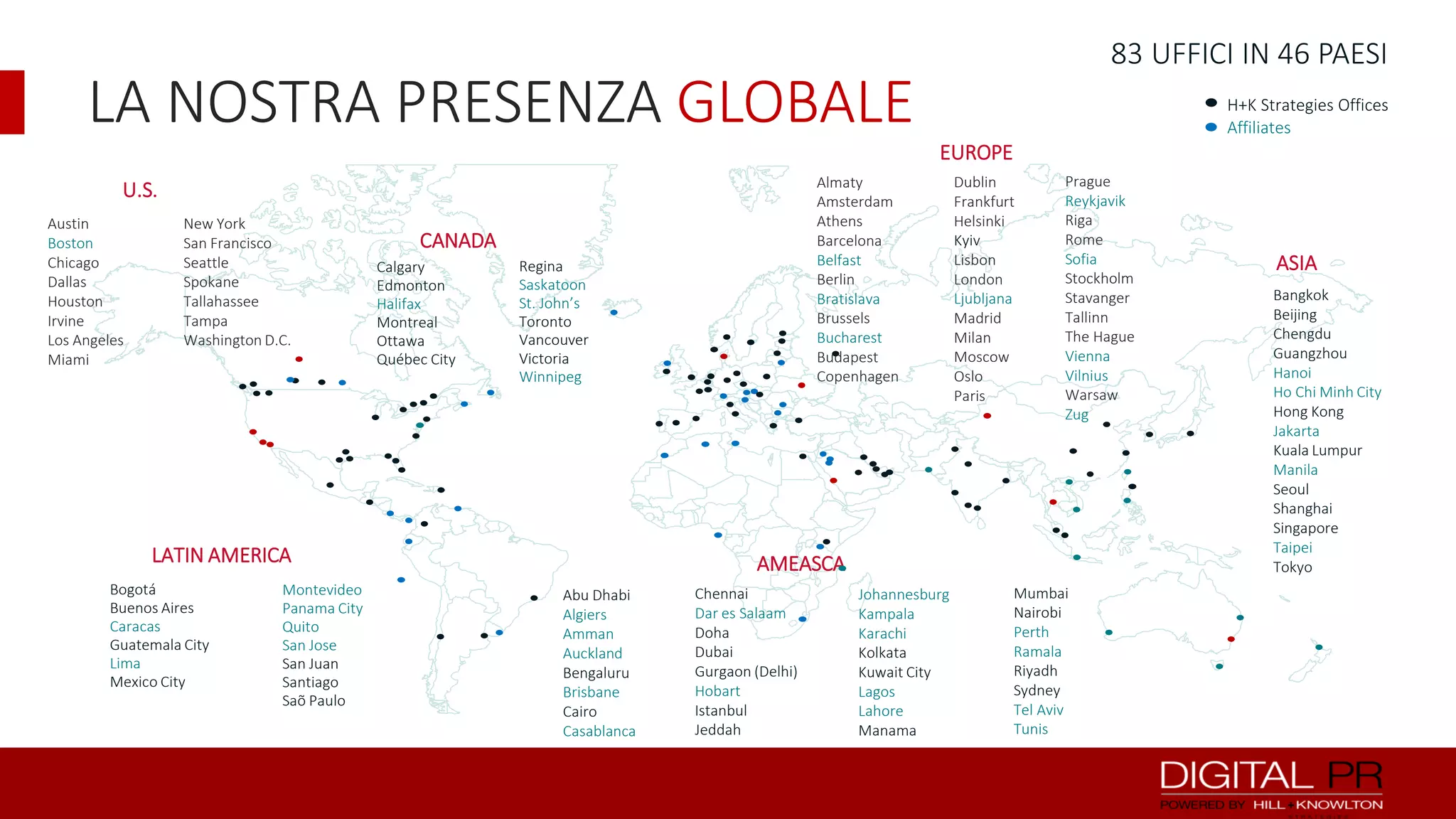 83 UFFICI IN 46 PAESI

LA NOSTRA PRESENZA GLOBALE

H+K Strategies Offices
Affiliates

EUROPE
Almaty
Amsterdam
Athens
Barcelona
Belfast
Berlin
Bratislava
Brussels
Bucharest
Budapest
Copenhagen

U.S.
Austin
Boston
Chicago
Dallas
Houston
Irvine
Los Angeles
Miami

New York
San Francisco
Seattle
Spokane
Tallahassee
Tampa
Washington D.C.

CANADA
Calgary
Edmonton
Halifax
Montreal
Ottawa
Québec City

Regina
Saskatoon
St. John’s
Toronto
Vancouver
Victoria
Winnipeg

LATIN AMERICA
Bogotá
Buenos Aires
Caracas
Guatemala City
Lima
Mexico City

Montevideo
Panama City
Quito
San Jose
San Juan
Santiago
Saõ Paulo

Dublin
Frankfurt
Helsinki
Kyiv
Lisbon
London
Ljubljana
Madrid
Milan
Moscow
Oslo
Paris

Prague
Reykjavik
Riga
Rome
Sofia
Stockholm
Stavanger
Tallinn
The Hague
Vienna
Vilnius
Warsaw
Zug

AMEASCA
Abu Dhabi
Algiers
Amman
Auckland
Bengaluru
Brisbane
Cairo
Casablanca

Chennai
Dar es Salaam
Doha
Dubai
Gurgaon (Delhi)
Hobart
Istanbul
Jeddah

Johannesburg
Kampala
Karachi
Kolkata
Kuwait City
Lagos
Lahore
Manama

Mumbai
Nairobi
Perth
Ramala
Riyadh
Sydney
Tel Aviv
Tunis

ASIA
Bangkok
Beijing
Chengdu
Guangzhou
Hanoi
Ho Chi Minh City
Hong Kong
Jakarta
Kuala Lumpur
Manila
Seoul
Shanghai
Singapore
Taipei
Tokyo

 