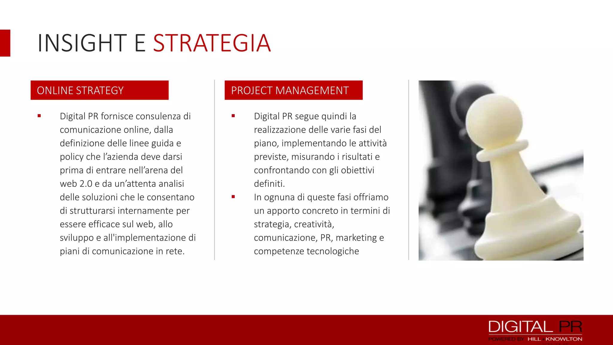 INSIGHT E STRATEGIA
ONLINE STRATEGY

PROJECT MANAGEMENT





Digital PR fornisce consulenza di
comunicazione online, dalla
definizione delle linee guida e
policy che l’azienda deve darsi
prima di entrare nell’arena del
web 2.0 e da un’attenta analisi
delle soluzioni che le consentano
di strutturarsi internamente per
essere efficace sul web, allo
sviluppo e all'implementazione di
piani di comunicazione in rete.



Digital PR segue quindi la
realizzazione delle varie fasi del
piano, implementando le attività
previste, misurando i risultati e
confrontando con gli obiettivi
definiti.
In ognuna di queste fasi offriamo
un apporto concreto in termini di
strategia, creatività,
comunicazione, PR, marketing e
competenze tecnologiche

 