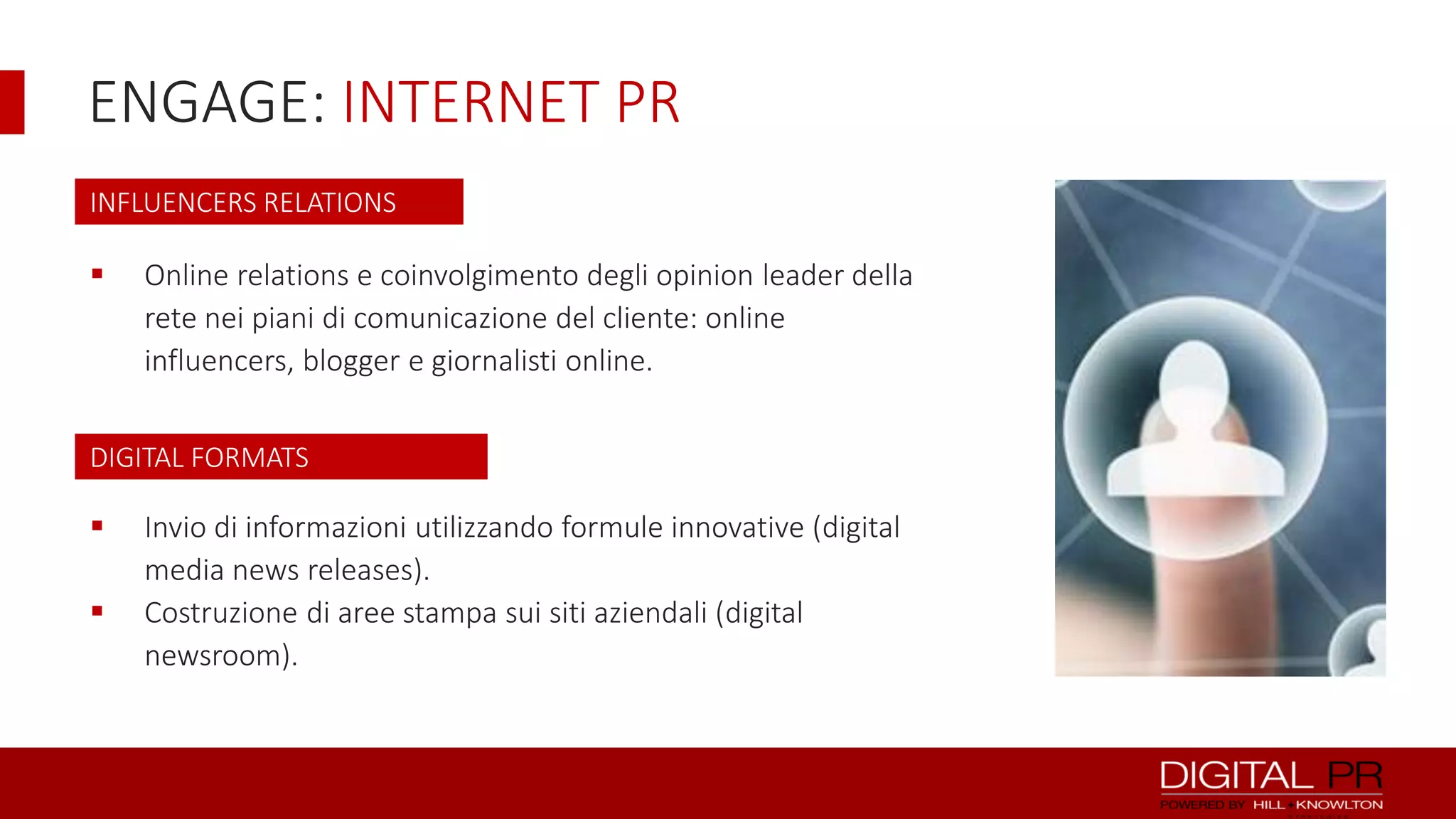ENGAGE: INTERNET PR
INFLUENCERS RELATIONS



Online relations e coinvolgimento degli opinion leader della
rete nei piani di comunicazione del cliente: online
influencers, blogger e giornalisti online.

DIGITAL FORMATS




Invio di informazioni utilizzando formule innovative (digital
media news releases).
Costruzione di aree stampa sui siti aziendali (digital
newsroom).

 