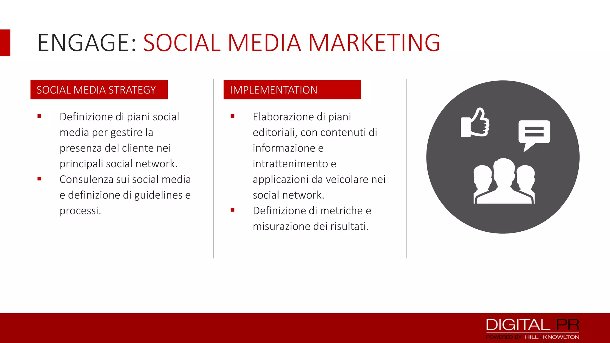 ENGAGE: SOCIAL MEDIA MARKETING
SOCIAL MEDIA STRATEGY

IMPLEMENTATION







Definizione di piani social
media per gestire la
presenza del cliente nei
principali social network.
Consulenza sui social media
e definizione di guidelines e
processi.



Elaborazione di piani
editoriali, con contenuti di
informazione e
intrattenimento e
applicazioni da veicolare nei
social network.
Definizione di metriche e
misurazione dei risultati.

K

 