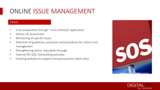 ONLINE ISSUE MANAGEMENT
CRISIS
•
•
•
•
•
•
•

Crisis preparation through "crisis checkup" application
Online risk assessment
Monitoring of specific issues
Definition of guidelines, processes and procedures for online crisis
management
Strengthening online reputation through
Internet PR, SEO, link building activities
Creating websites to support company position (dark sites)

 