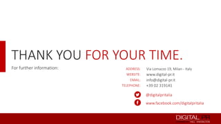 THANK YOU FOR YOUR TIME.
For further information:

ADDRESS:
WEBSITE:
EMAIL:
TELEPHONE:

Via Lomazzo 19, Milan - Italy

www.digital-pr.it
info@digital-pr.it
+39 02 319141
@digitalpritalia
www.facebook.com/digitalpritalia

 