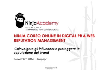 NINJA CORSO ONLINE IN DIGITAL PR & WEB 
REPUTATION MANAGEMENT 
Coinvolgere gli influencer e proteggere la 
reputazione del brand 
Novembre 2014 • #ninjapr 
ninjacademy.it 
 