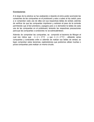 Conclusiones 
A lo largo de la práctica se fue analizando e ideando el cómo poder acomodar las 
conexiones de las compuertas en el protoboard y esta a subes al dip switch, para 
a si comprobar cada una de ellas con sus respectivas tablas de verdad, además 
de verificar de que las compuertas impidieran y cedieran el paso de la corriente 
permitiendo que el led prendiera y apagara para a si demostrar la tablas de cada 
una de las compuertas en el protoboard, teniendo las respectivas precauciones 
para que las compuertas o conexiones no se sobrecalentaran. 
Además de comprobar las compuertas, se comprobó el teorema de Morgan el 
cual nos indica que 푥̅+ 푦̅ = ̅푥̅̅∗̅̅푦̅ y que 푥̅∗ 푦̅ = ̅푥̅̅+̅̅̅푦̅ , utilizando varias 
compuertas y conectarlas entre si además de realizar sus tablas de verdad, se 
logro comprobar estos teoremas, explicándonos que podremos utilizar muchas o 
pocas compuertas para realizar un mismo circuito. 
