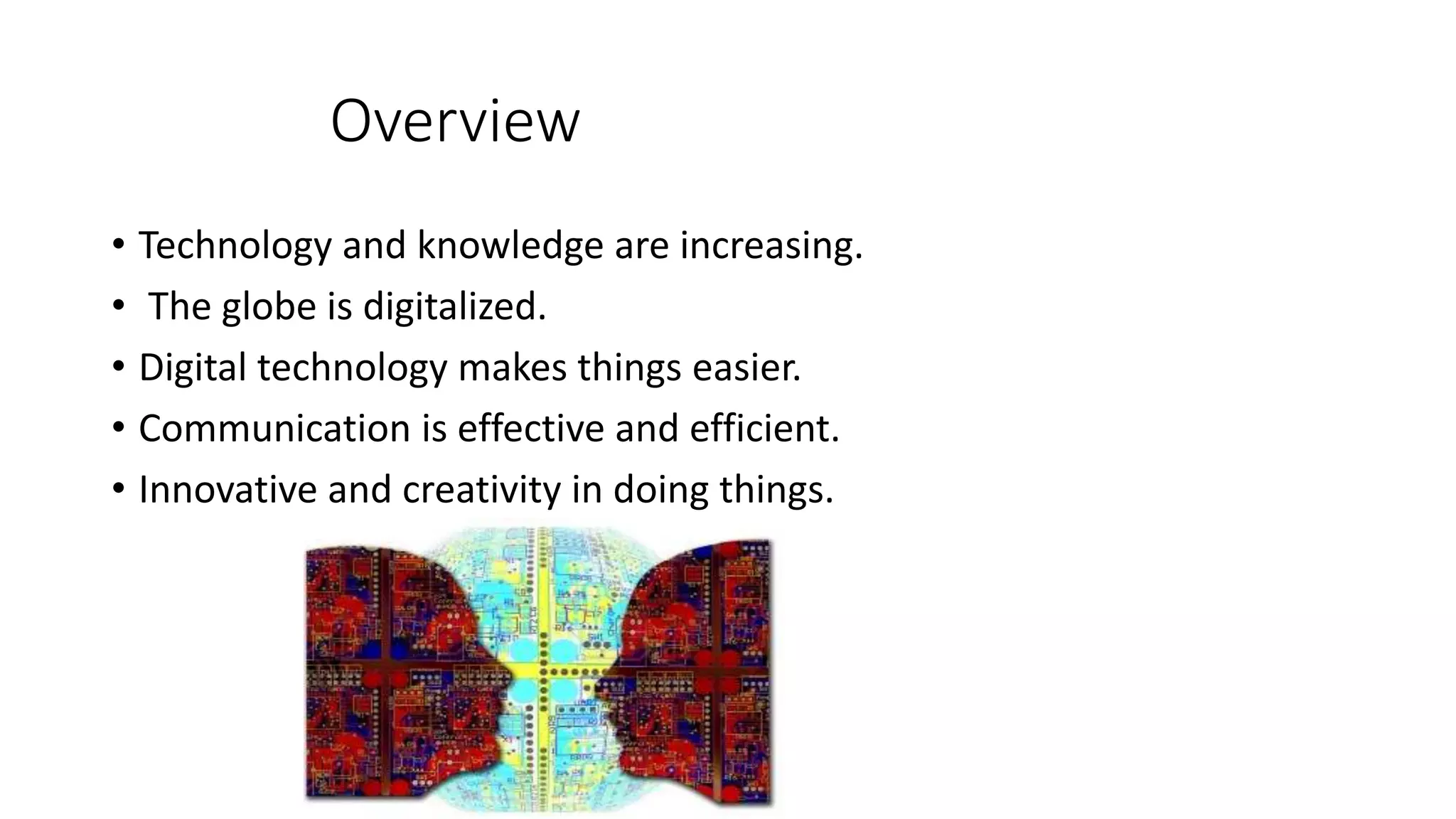 Overview
• Technology and knowledge are increasing.
• The globe is digitalized.
• Digital technology makes things easier.
• Communication is effective and efficient.
• Innovative and creativity in doing things.
 