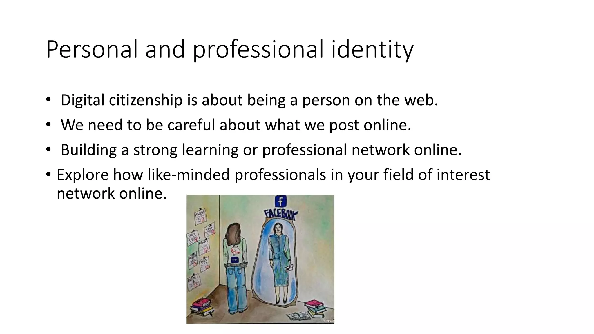 Personal and professional identity
• Digital citizenship is about being a person on the web.
• We need to be careful about what we post online.
• Building a strong learning or professional network online.
• Explore how like-minded professionals in your field of interest
network online.
 