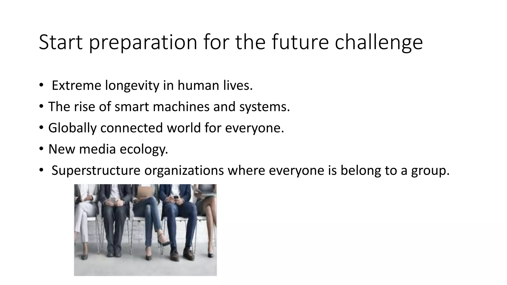 Start preparation for the future challenge
• Extreme longevity in human lives.
• The rise of smart machines and systems.
• Globally connected world for everyone.
• New media ecology.
• Superstructure organizations where everyone is belong to a group.
 