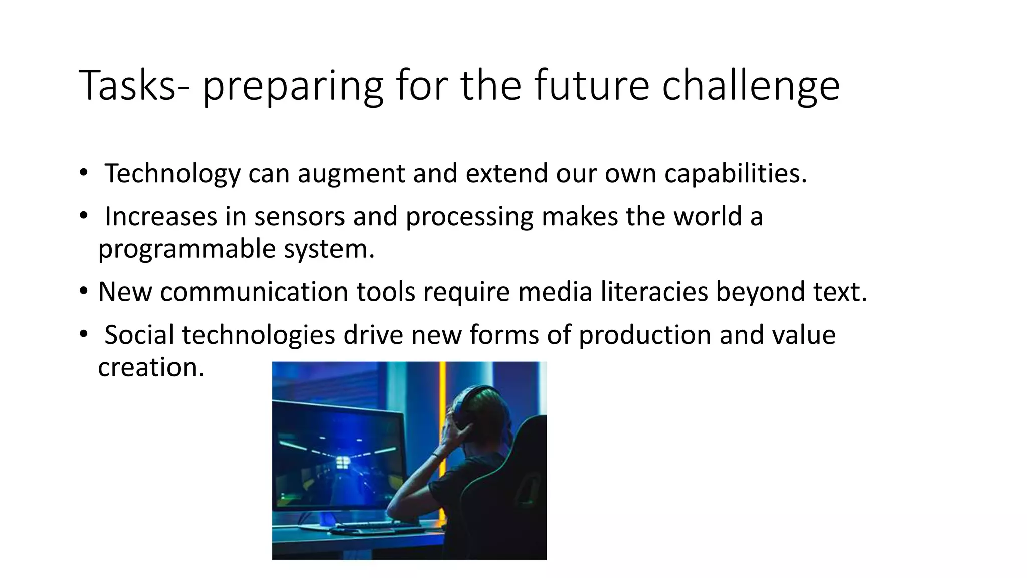 Tasks- preparing for the future challenge
• Technology can augment and extend our own capabilities.
• Increases in sensors and processing makes the world a
programmable system.
• New communication tools require media literacies beyond text.
• Social technologies drive new forms of production and value
creation.
 