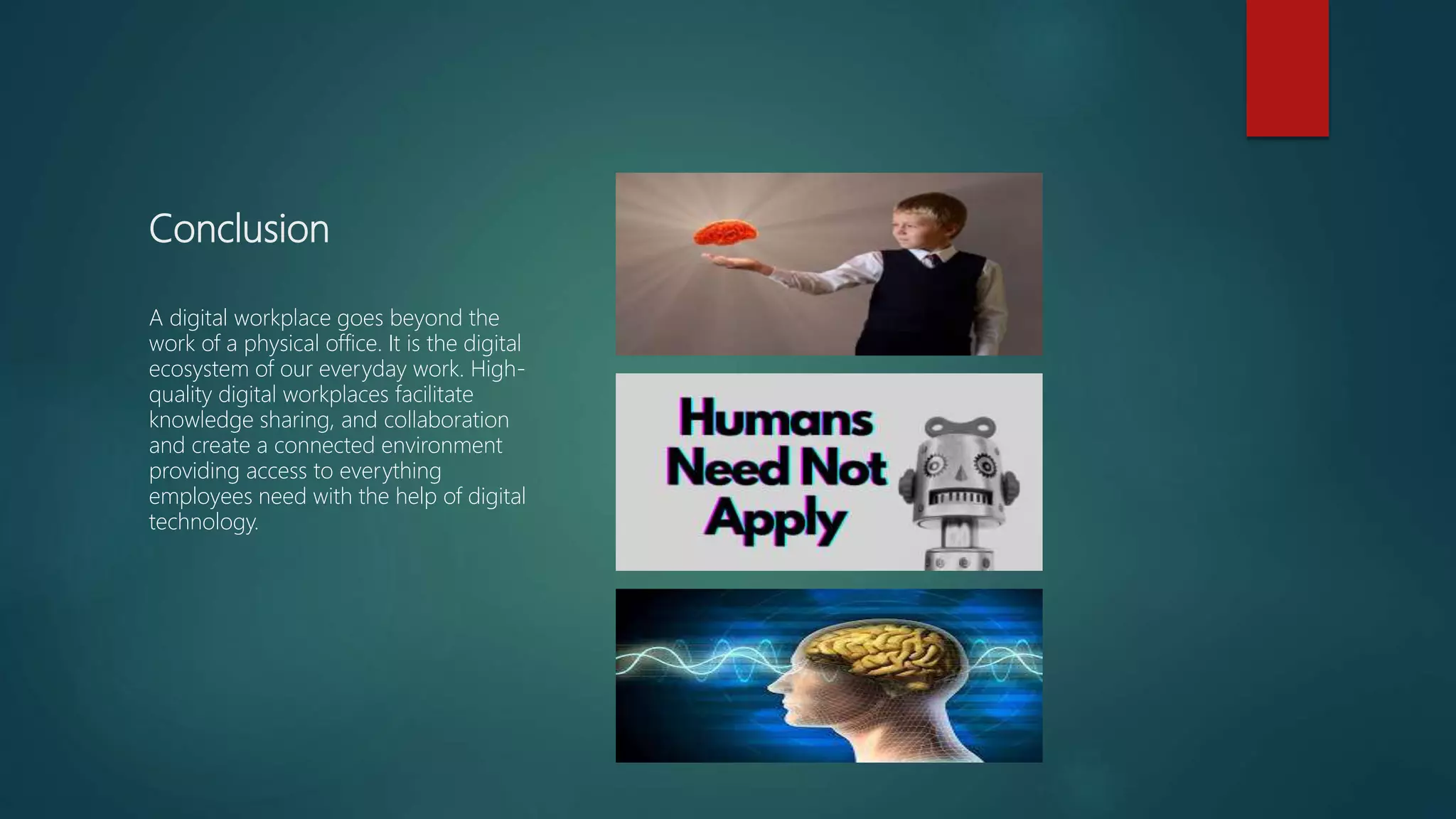 Conclusion
A digital workplace goes beyond the
work of a physical office. It is the digital
ecosystem of our everyday work. High-
quality digital workplaces facilitate
knowledge sharing, and collaboration
and create a connected environment
providing access to everything
employees need with the help of digital
technology.
 