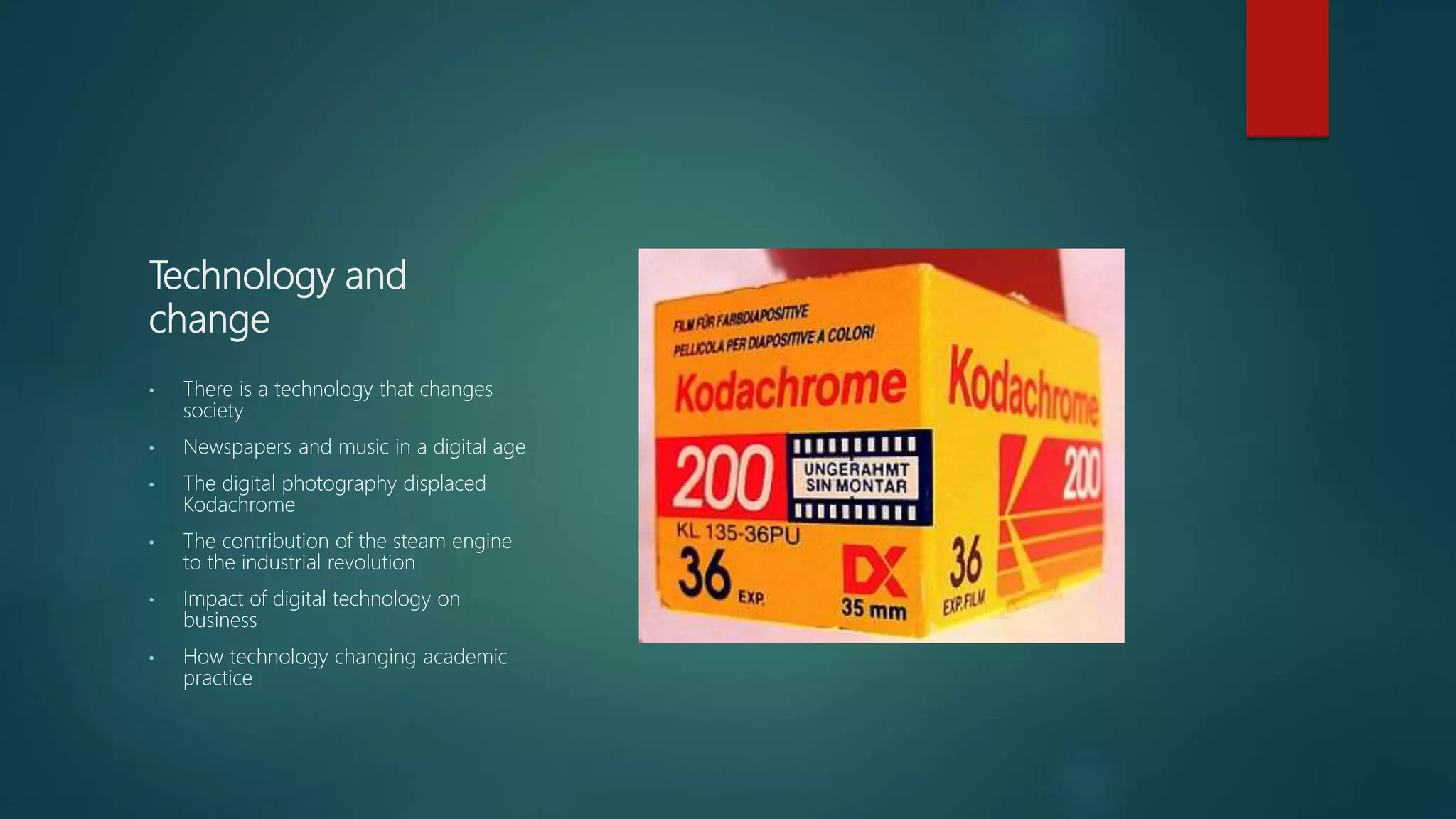 Technology and
change
• There is a technology that changes
society
• Newspapers and music in a digital age
• The digital photography displaced
Kodachrome
• The contribution of the steam engine
to the industrial revolution
• Impact of digital technology on
business
• How technology changing academic
practice
 