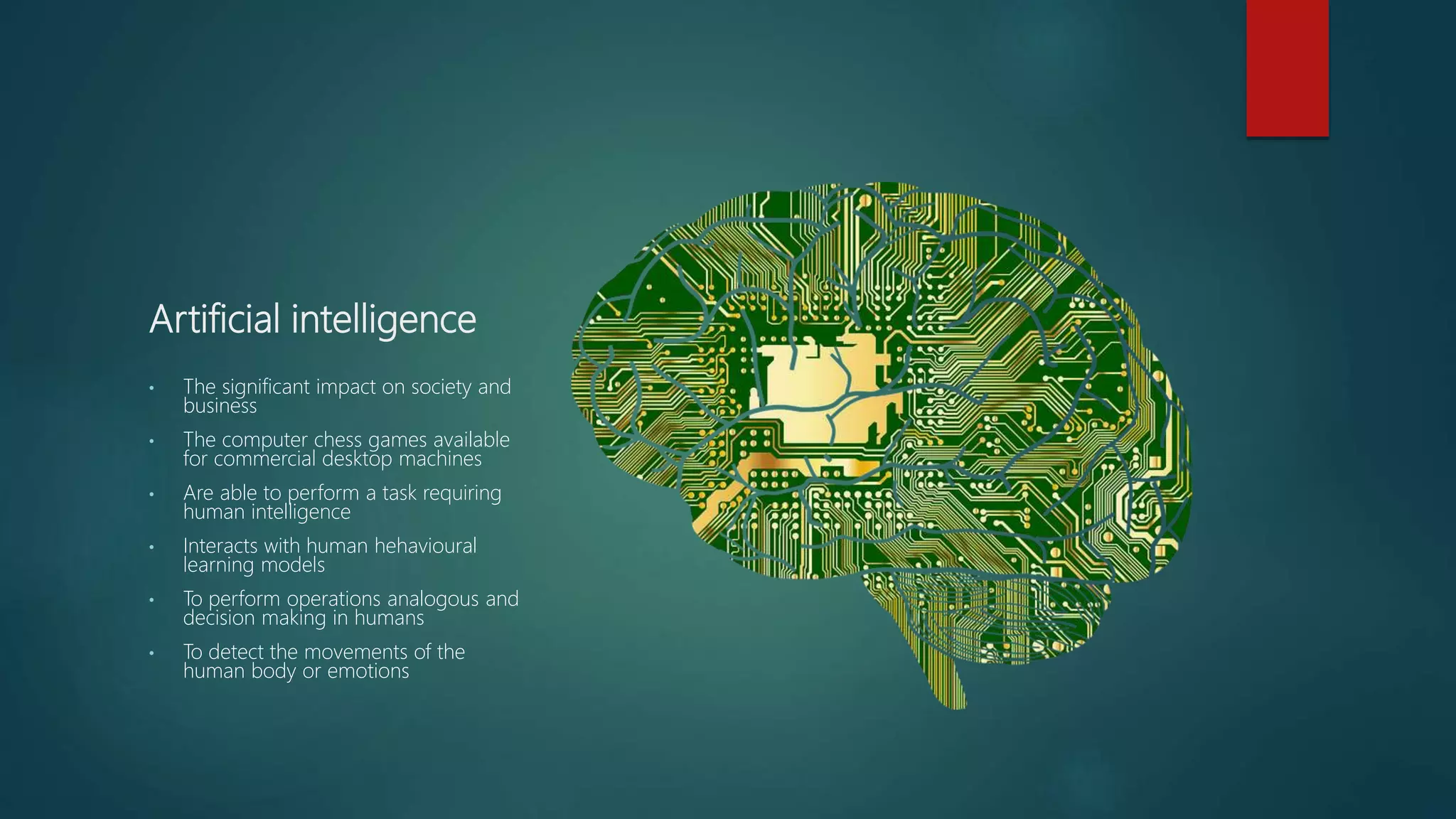 Artificial intelligence
• The significant impact on society and
business
• The computer chess games available
for commercial desktop machines
• Are able to perform a task requiring
human intelligence
• Interacts with human hehavioural
learning models
• To perform operations analogous and
decision making in humans
• To detect the movements of the
human body or emotions
 