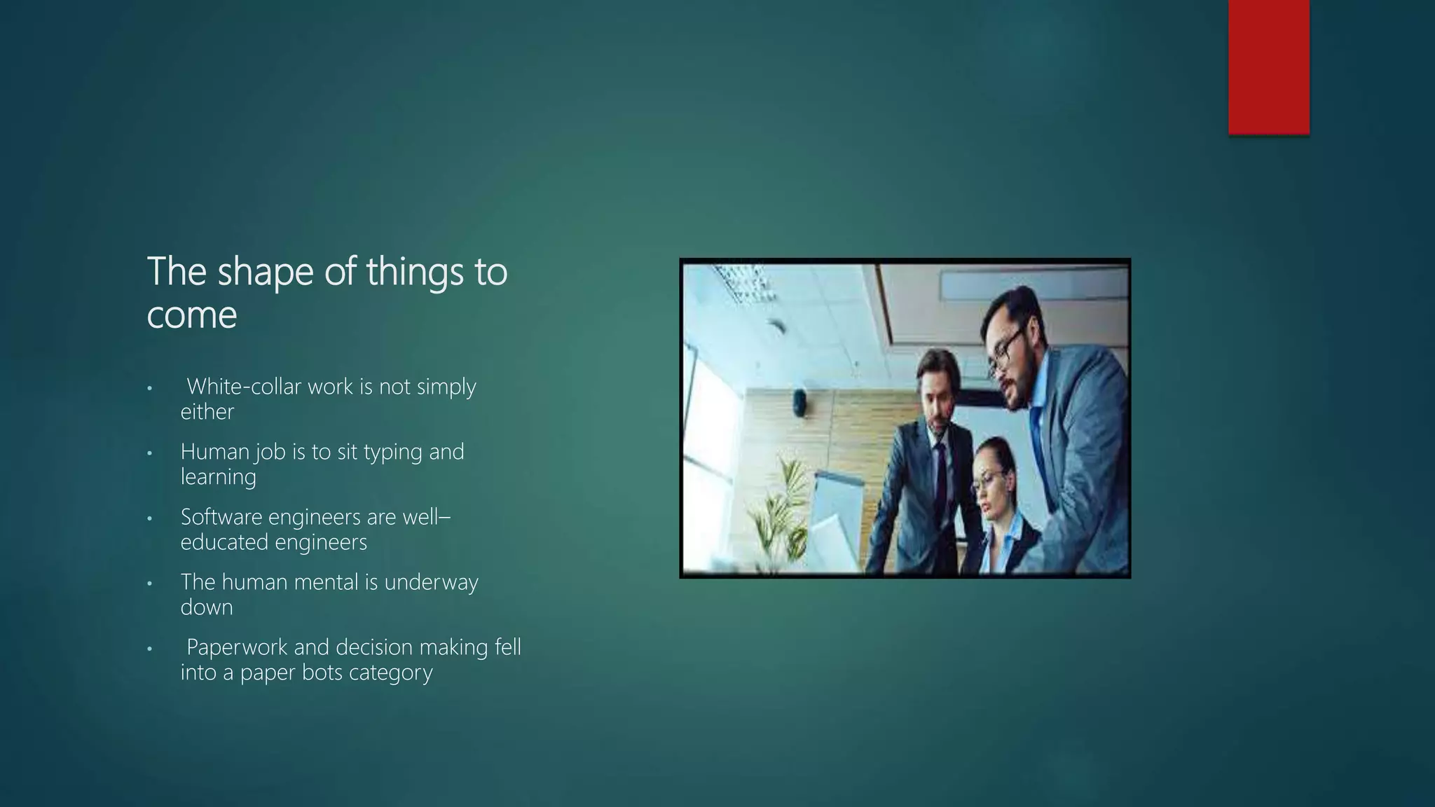 The shape of things to
come
• White-collar work is not simply
either
• Human job is to sit typing and
learning
• Software engineers are well–
educated engineers
• The human mental is underway
down
• Paperwork and decision making fell
into a paper bots category
 