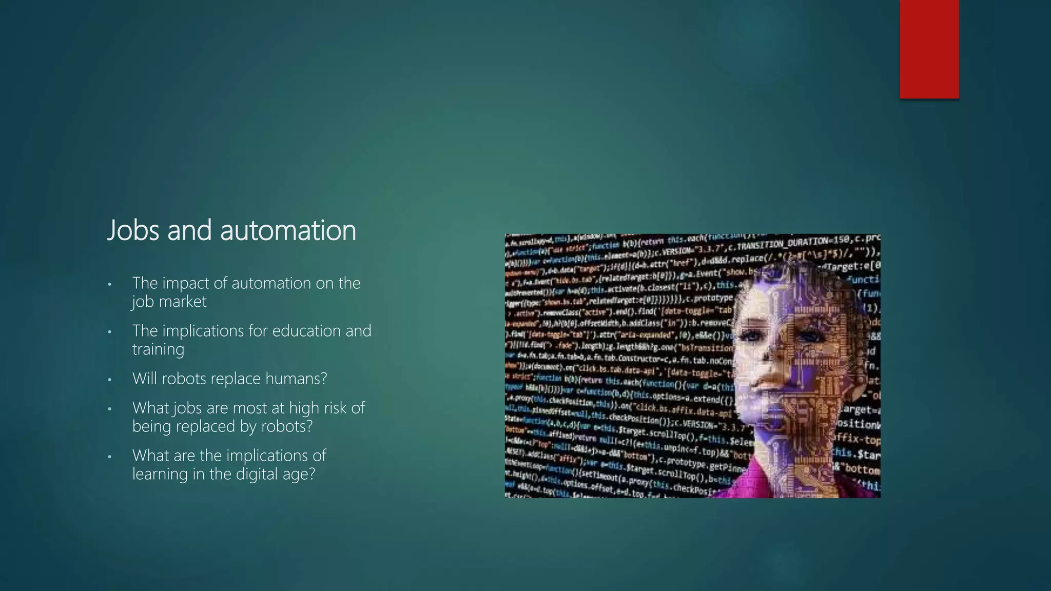 Jobs and automation
• The impact of automation on the
job market
• The implications for education and
training
• Will robots replace humans?
• What jobs are most at high risk of
being replaced by robots?
• What are the implications of
learning in the digital age?
 