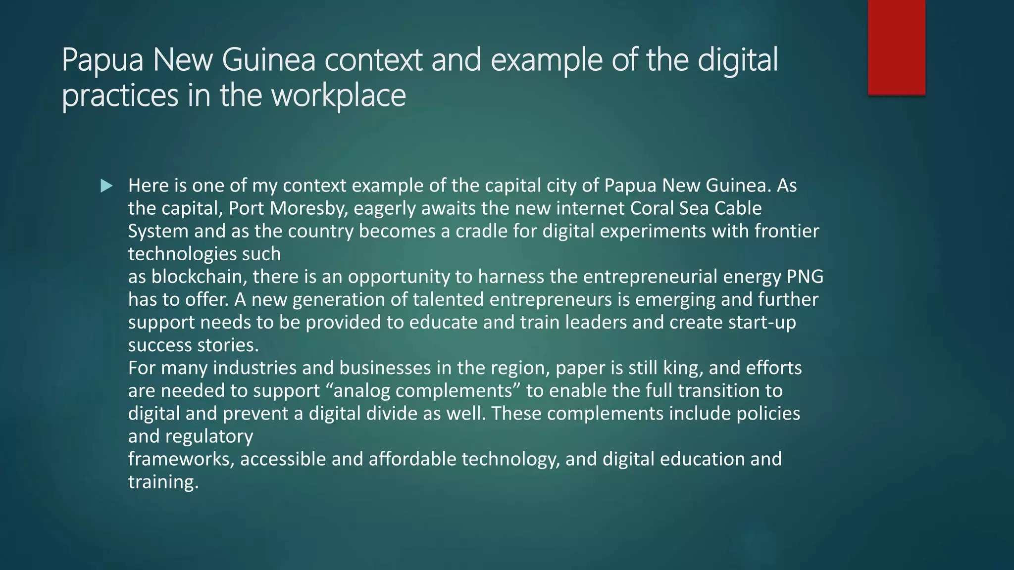 Papua New Guinea context and example of the digital
practices in the workplace
 Here is one of my context example of the capital city of Papua New Guinea. As
the capital, Port Moresby, eagerly awaits the new internet Coral Sea Cable
System and as the country becomes a cradle for digital experiments with frontier
technologies such
as blockchain, there is an opportunity to harness the entrepreneurial energy PNG
has to offer. A new generation of talented entrepreneurs is emerging and further
support needs to be provided to educate and train leaders and create start-up
success stories.
For many industries and businesses in the region, paper is still king, and efforts
are needed to support “analog complements” to enable the full transition to
digital and prevent a digital divide as well. These complements include policies
and regulatory
frameworks, accessible and affordable technology, and digital education and
training.
 