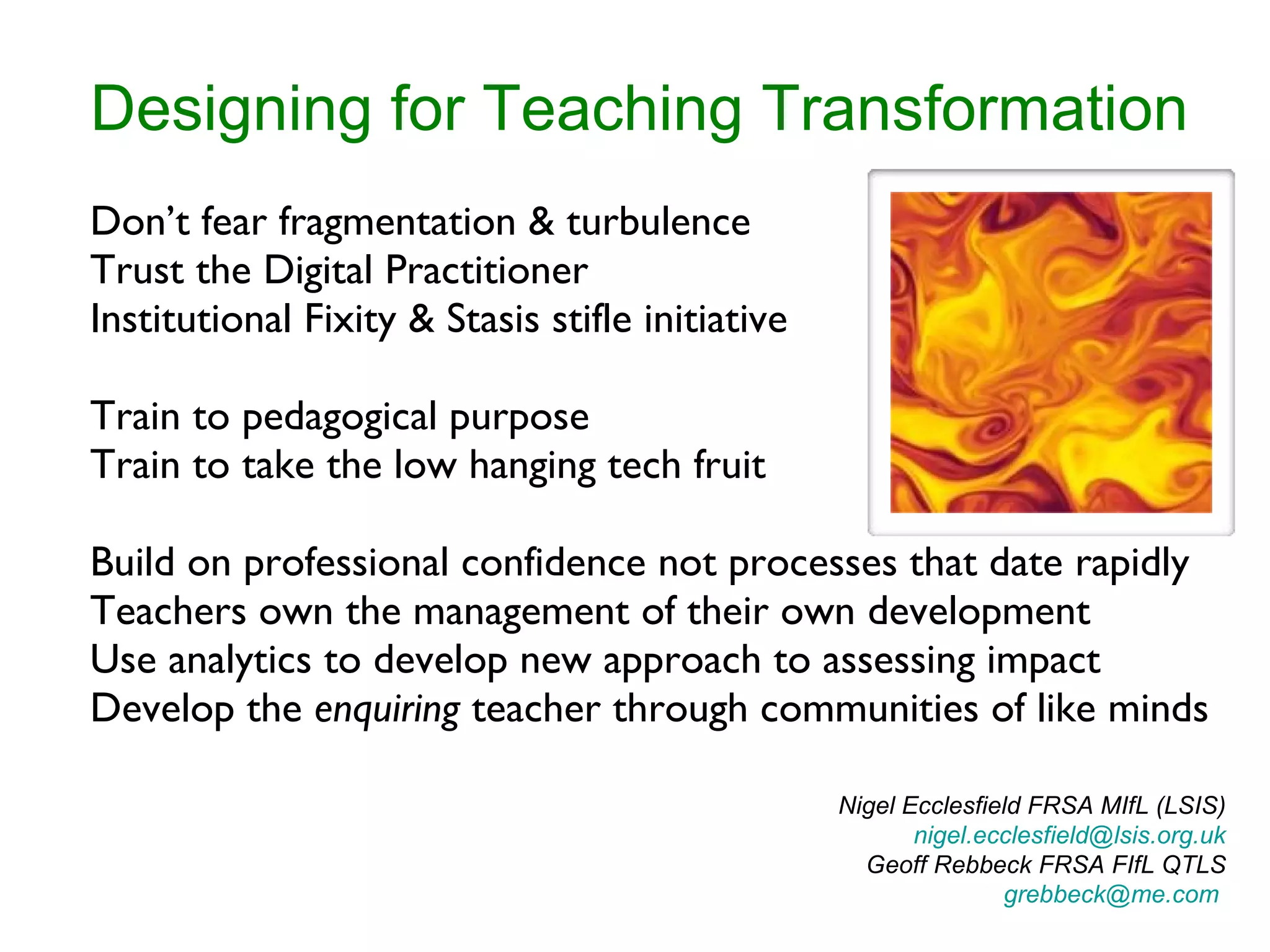 Designing for Teaching Transformation Don’t fear fragmentation & turbulence Trust the Digital Practitioner Institutional Fixity & Stasis stifle initiative Train to pedagogical purpose Train to take the low hanging tech fruit Build on professional confidence not processes that date rapidly Teachers own the management of their own development Use analytics to develop new approach to assessing impact Develop the  enquiring  teacher through communities of like minds Nigel Ecclesfield FRSA MIfL (LSIS) [email_address]  Geoff Rebbeck FRSA FIfL QTLS [email_address]   