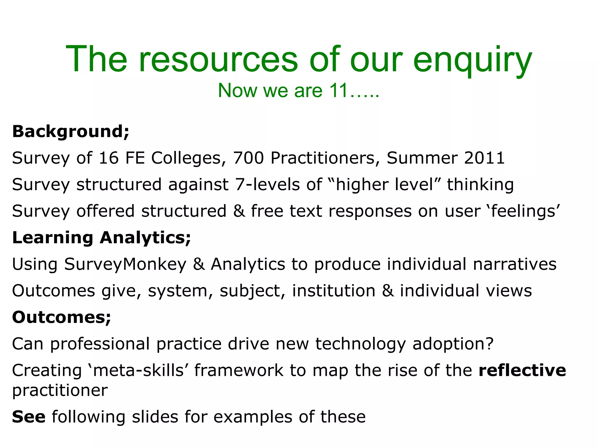 The resources of our enquiry Now we are 11….. Background; Survey of 16 FE Colleges, 700 Practitioners, Summer 2011 Survey structured against 7-levels of “higher level” thinking Survey offered structured & free text responses on user ‘feelings’ Learning Analytics;  Using SurveyMonkey & Analytics to produce individual narratives Outcomes give, system, subject, institution & individual views Outcomes; Can professional practice drive new technology adoption? Creating ‘meta-skills’ framework to map the rise of the  reflective  practitioner See  following slides for examples of these 