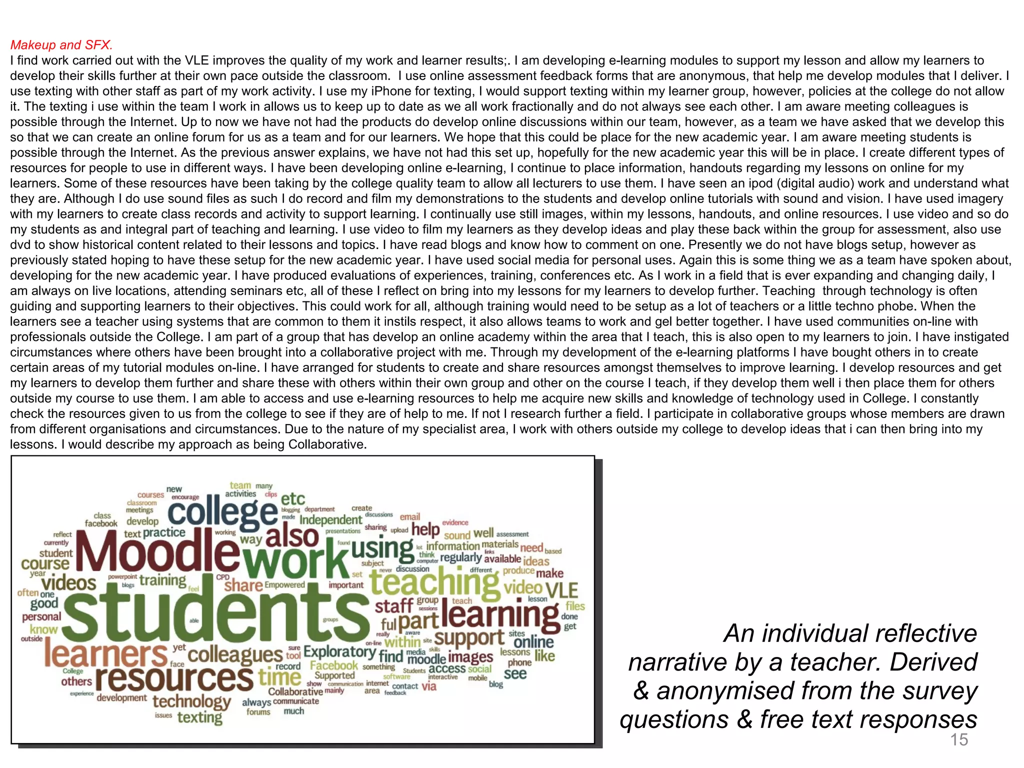 An individual reflective narrative by a teacher. Derived & anonymised from the survey questions & free text responses Makeup and SFX. I find work carried out with the VLE improves the quality of my work and learner results;. I am developing e-learning modules to support my lesson and allow my learners to develop their skills further at their own pace outside the classroom.  I use online assessment feedback forms that are anonymous, that help me develop modules that I deliver. I use texting with other staff as part of my work activity. I use my iPhone for texting, I would support texting within my learner group, however, policies at the college do not allow it. The texting i use within the team I work in allows us to keep up to date as we all work fractionally and do not always see each other. I am aware meeting colleagues is possible through the Internet. Up to now we have not had the products do develop online discussions within our team, however, as a team we have asked that we develop this so that we can create an online forum for us as a team and for our learners. We hope that this could be place for the new academic year. I am aware meeting students is possible through the Internet. As the previous answer explains, we have not had this set up, hopefully for the new academic year this will be in place. I create different types of resources for people to use in different ways. I have been developing online e-learning, I continue to place information, handouts regarding my lessons on online for my learners. Some of these resources have been taking by the college quality team to allow all lecturers to use them. I have seen an ipod (digital audio) work and understand what they are. Although I do use sound files as such I do record and film my demonstrations to the students and develop online tutorials with sound and vision. I have used imagery with my learners to create class records and activity to support learning. I continually use still images, within my lessons, handouts, and online resources. I use video and so do my students as and integral part of teaching and learning. I use video to film my learners as they develop ideas and play these back within the group for assessment, also use dvd to show historical content related to their lessons and topics. I have read blogs and know how to comment on one. Presently we do not have blogs setup, however as previously stated hoping to have these setup for the new academic year. I have used social media for personal uses. Again this is some thing we as a team have spoken about, developing for the new academic year. I have produced evaluations of experiences, training, conferences etc. As I work in a field that is ever expanding and changing daily, I am always on live locations, attending seminars etc, all of these I reflect on bring into my lessons for my learners to develop further. Teaching  through technology is often guiding and supporting learners to their objectives. This could work for all, although training would need to be setup as a lot of teachers or a little techno phobe. When the learners see a teacher using systems that are common to them it instils respect, it also allows teams to work and gel better together. I have used communities on-line with professionals outside the College. I am part of a group that has develop an online academy within the area that I teach, this is also open to my learners to join. I have instigated circumstances where others have been brought into a collaborative project with me. Through my development of the e-learning platforms I have bought others in to create certain areas of my tutorial modules on-line. I have arranged for students to create and share resources amongst themselves to improve learning. I develop resources and get my learners to develop them further and share these with others within their own group and other on the course I teach, if they develop them well i then place them for others outside my course to use them. I am able to access and use e-learning resources to help me acquire new skills and knowledge of technology used in College. I constantly check the resources given to us from the college to see if they are of help to me. If not I research further a field. I participate in collaborative groups whose members are drawn from different organisations and circumstances. Due to the nature of my specialist area, I work with others outside my college to develop ideas that i can then bring into my lessons. I would describe my approach as being Collaborative.  