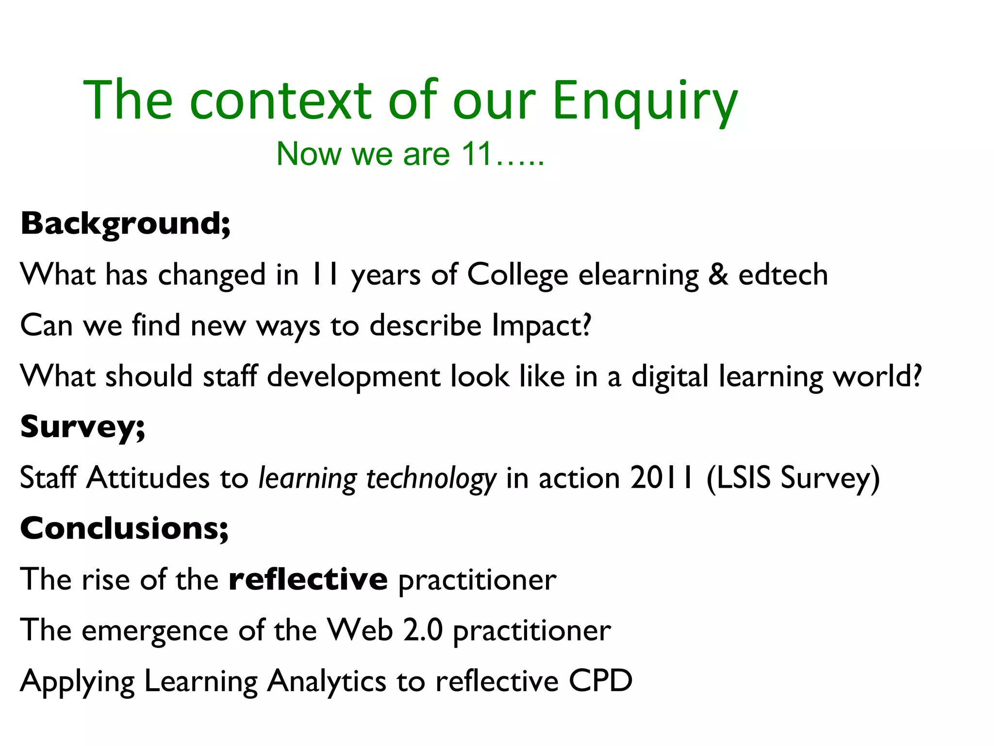 The context of our Enquiry Now we are 11….. Background;  What has changed in 11 years of College elearning & edtech Can we find new ways to describe Impact? What should staff development look like in a digital learning world? Survey; Staff Attitudes to  learning technology  in action 2011 (LSIS Survey) Conclusions;  The rise of the  reflective  practitioner The emergence of the Web 2.0 practitioner Applying Learning Analytics to reflective CPD 