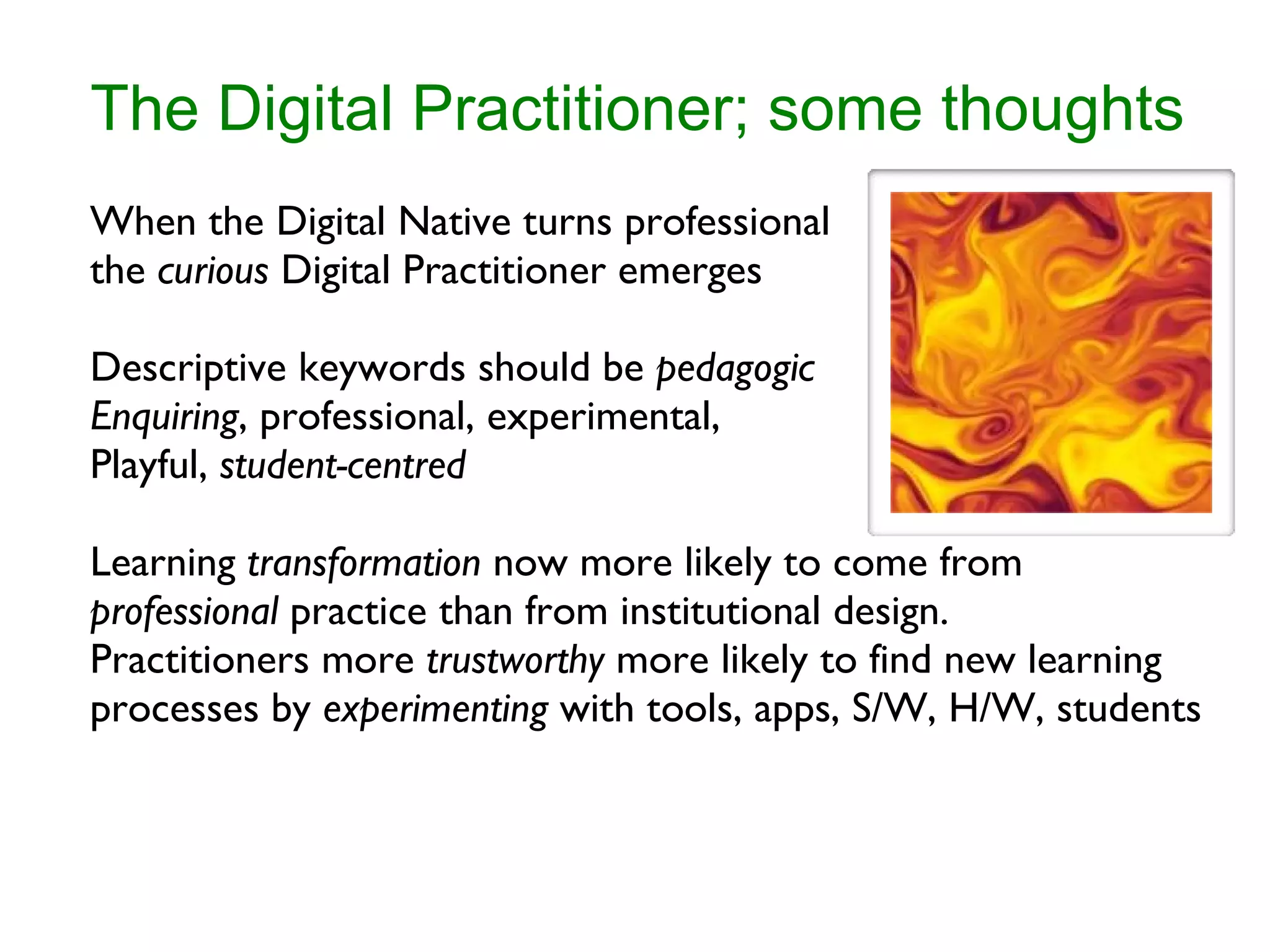 The Digital Practitioner; some thoughts When the Digital Native turns professional the  curious  Digital Practitioner emerges Descriptive keywords should be  pedagogic Enquiring , professional, experimental, Playful,  student-centred Learning  transformation  now more likely to come from  professional  practice than from institutional design. Practitioners more  trustworthy  more likely to find new learning processes by  experimenting  with tools, apps, S/W, H/W, students 