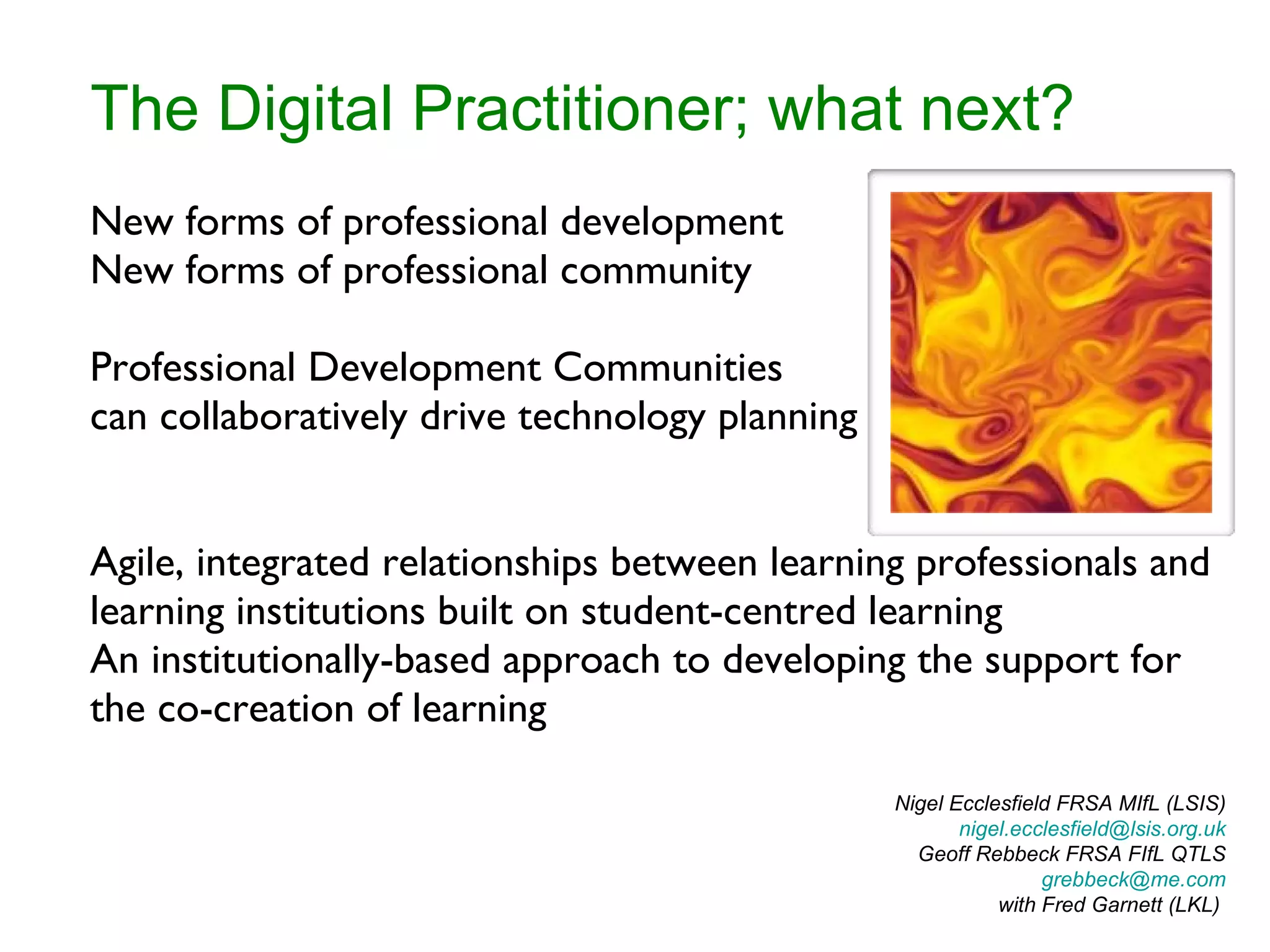 The Digital Practitioner; what next? New forms of professional development New forms of professional community Professional Development Communities can collaboratively drive technology planning Agile, integrated relationships between learning professionals and learning institutions built on student-centred learning An institutionally-based approach to developing the support for the co-creation of learning Nigel Ecclesfield FRSA MIfL (LSIS) [email_address]  Geoff Rebbeck FRSA FIfL QTLS [email_address] with Fred Garnett (LKL)  