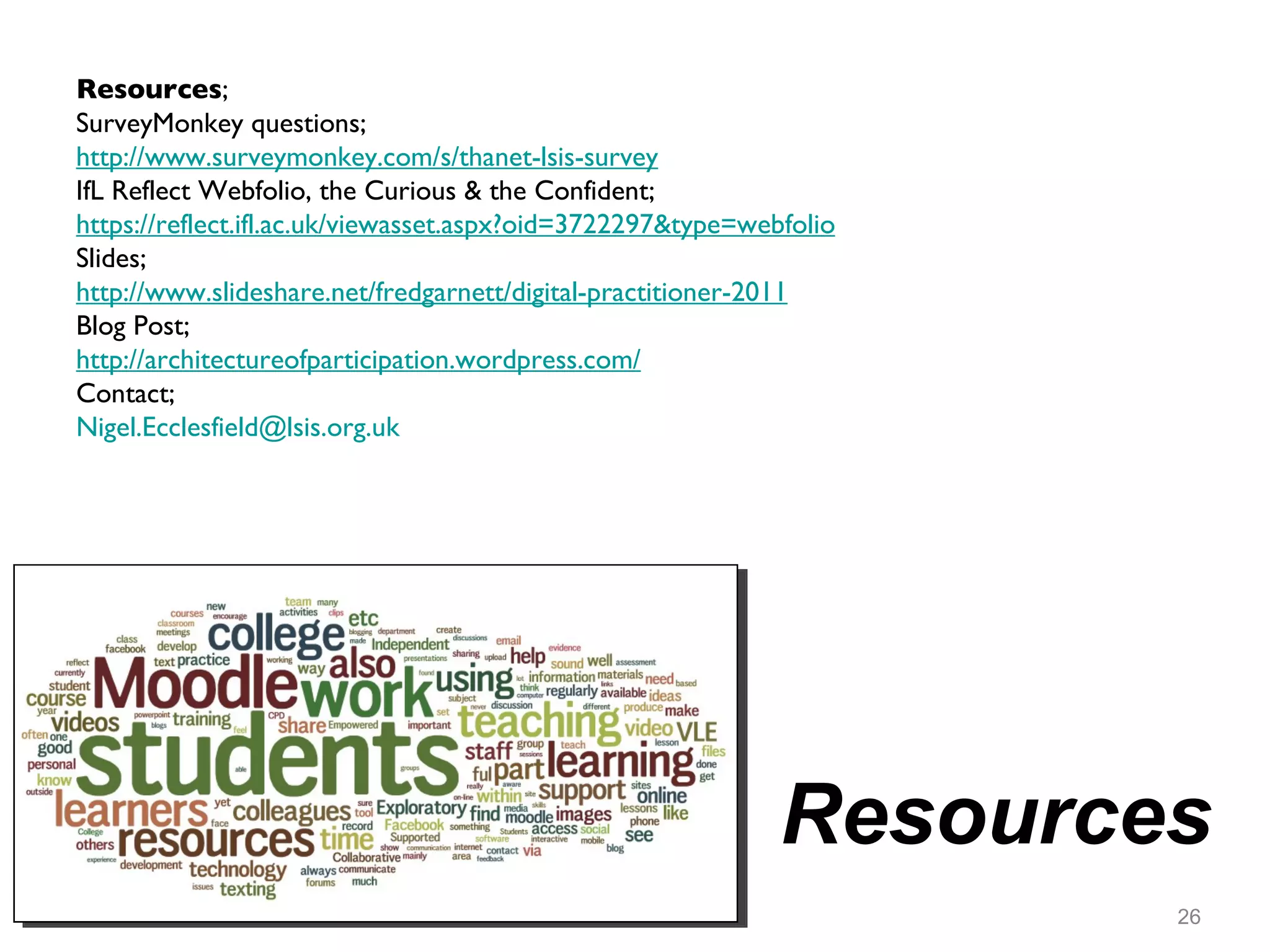 Resources Resources ; SurveyMonkey questions;  http://www.surveymonkey.com/s/thanet-lsis-survey IfL Reflect Webfolio, the Curious & the Confident;  https://reflect.ifl.ac.uk/viewasset.aspx?oid=3722297&type=webfolio Slides; http://www.slideshare.net/fredgarnett/digital-practitioner-2011 Blog Post; http://architectureofparticipation.wordpress.com/ Contact;  [email_address]   
