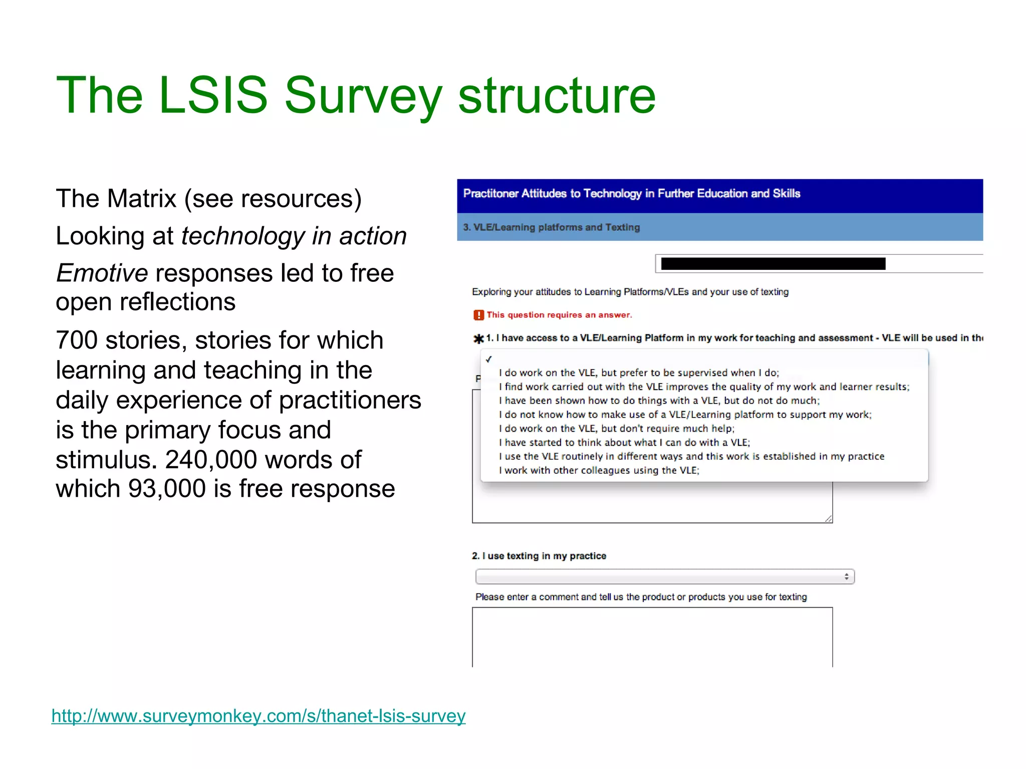 The LSIS Survey structure The Matrix (see resources) Looking at  technology in action Emotive  responses led to free open reflections 700 stories,  stories for which learning and teaching in the daily experience of practitioners is the primary focus and stimulus.  240,000 words of which 93,000 is free response http://www.surveymonkey.com/s/thanet-lsis-survey 
