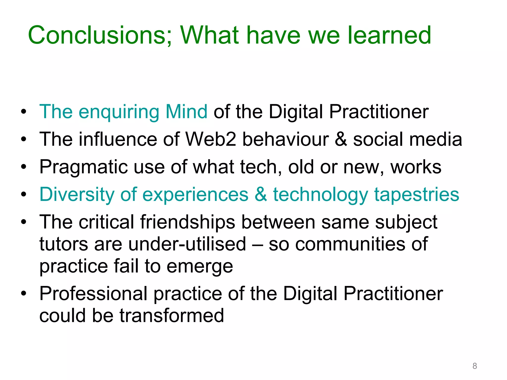 Conclusions; What have we learned The enquiring Mind  of the Digital Practitioner The influence of Web2 behaviour & social media Pragmatic use of what tech, old or new, works Diversity of experiences & technology tapestries The critical friendships between same subject tutors are under-utilised – so communities of practice fail to emerge Professional practice of the Digital Practitioner could be transformed 