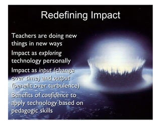 Redefining Impact Teachers are doing new things in new ways Impact as  exploring  technology personally Impact as  input  (change over time) and  output  (benefit over turbulence) Benefits of  confidence  to apply technology based on pedagogic skills 