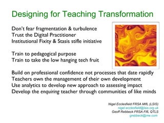 Designing for Teaching Transformation Don’t fear fragmentation & turbulence Trust the Digital Practitioner Institutional Fixity & Stasis stifle initiative Train to pedagogical purpose Train to take the low hanging tech fruit Build on professional confidence not processes that date rapidly Teachers own the management of their own development Use analytics to develop new approach to assessing impact Develop the  enquiring  teacher through communities of like minds Nigel Ecclesfield FRSA MIfL (LSIS) [email_address]  Geoff Rebbeck FRSA FIfL QTLS [email_address]   