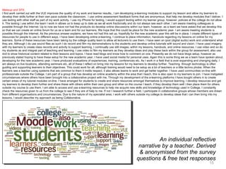 An individual reflective narrative by a teacher. Derived & anonymised from the survey questions & free text responses Makeup and SFX. I find work carried out with the VLE improves the quality of my work and learner results;. I am developing e-learning modules to support my lesson and allow my learners to develop their skills further at their own pace outside the classroom.  I use online assessment feedback forms that are anonymous, that help me develop modules that I deliver. I use texting with other staff as part of my work activity. I use my iPhone for texting, I would support texting within my learner group, however, policies at the college do not allow it. The texting i use within the team I work in allows us to keep up to date as we all work fractionally and do not always see each other. I am aware meeting colleagues is possible through the Internet. Up to now we have not had the products do develop online discussions within our team, however, as a team we have asked that we develop this so that we can create an online forum for us as a team and for our learners. We hope that this could be place for the new academic year. I am aware meeting students is possible through the Internet. As the previous answer explains, we have not had this set up, hopefully for the new academic year this will be in place. I create different types of resources for people to use in different ways. I have been developing online e-learning, I continue to place information, handouts regarding my lessons on online for my learners. Some of these resources have been taking by the college quality team to allow all lecturers to use them. I have seen an ipod (digital audio) work and understand what they are. Although I do use sound files as such I do record and film my demonstrations to the students and develop online tutorials with sound and vision. I have used imagery with my learners to create class records and activity to support learning. I continually use still images, within my lessons, handouts, and online resources. I use video and so do my students as and integral part of teaching and learning. I use video to film my learners as they develop ideas and play these back within the group for assessment, also use dvd to show historical content related to their lessons and topics. I have read blogs and know how to comment on one. Presently we do not have blogs setup, however as previously stated hoping to have these setup for the new academic year. I have used social media for personal uses. Again this is some thing we as a team have spoken about, developing for the new academic year. I have produced evaluations of experiences, training, conferences etc. As I work in a field that is ever expanding and changing daily, I am always on live locations, attending seminars etc, all of these I reflect on bring into my lessons for my learners to develop further. Teaching  through technology is often guiding and supporting learners to their objectives. This could work for all, although training would need to be setup as a lot of teachers or a little techno phobe. When the learners see a teacher using systems that are common to them it instils respect, it also allows teams to work and gel better together. I have used communities on-line with professionals outside the College. I am part of a group that has develop an online academy within the area that I teach, this is also open to my learners to join. I have instigated circumstances where others have been brought into a collaborative project with me. Through my development of the e-learning platforms I have bought others in to create certain areas of my tutorial modules on-line. I have arranged for students to create and share resources amongst themselves to improve learning. I develop resources and get my learners to develop them further and share these with others within their own group and other on the course I teach, if they develop them well i then place them for others outside my course to use them. I am able to access and use e-learning resources to help me acquire new skills and knowledge of technology used in College. I constantly check the resources given to us from the college to see if they are of help to me. If not I research further a field. I participate in collaborative groups whose members are drawn from different organisations and circumstances. Due to the nature of my specialist area, I work with others outside my college to develop ideas that i can then bring into my lessons. I would describe my approach as being Collaborative.  