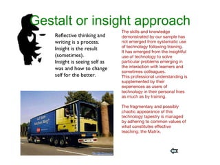 Gestalt or insight approach The skills and knowledge demonstrated by our sample has not emerged from systematic use of technology following training. It has emerged from the insightful use of technology to solve particular problems emerging in the interaction with learners and sometimes colleagues.  This professional understanding is supplemented by their experiences as users of technology in their personal lives as much as by training.  The fragmentary and possibly chaotic appearance of this technology tapestry is managed by adhering to common values of what constitutes effective teaching; the Matrix. Reflective thinking and writing is a process.  Insight is the result (sometimes). Insight is seeing self as was and how to change self for the better. 