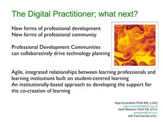 The Digital Practitioner; what next? New forms of professional development New forms of professional community Professional Development Communities can collaboratively drive technology planning Agile, integrated relationships between learning professionals and learning institutions built on student-centred learning An institutionally-based approach to developing the support for the co-creation of learning Nigel Ecclesfield FRSA MIfL (LSIS) [email_address]  Geoff Rebbeck FRSA FIfL QTLS [email_address] with Fred Garnett (LKL)  
