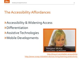 Developing the Digital Practitioner 10 
The Accessibility Affordances 
»Accessibility & Widening Access 
»Differentiation 
»Assistive Technologies 
»Mobile Developments 
http://tinyurl.com/tablet-accessibility 
http://www.scoop.it/t/tablet-devices-living-learning-productivity 
 