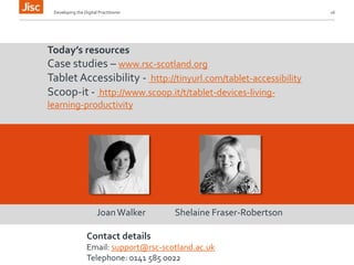 Developing the Digital Practitioner 16 
Today’s resources 
Case studies – www.rsc-scotland.org 
Tablet Accessibility - http://tinyurl.com/tablet-accessibility 
Scoop-it - http://www.scoop.it/t/tablet-devices-living-learning- 
productivity 
Joan Walker Shelaine Fraser-Robertson 
Contact details 
Email: support@rsc-scotland.ac.uk 
Telephone: 0141 585 0022 
