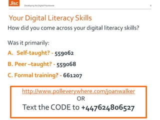 Developing the Digital Practitioner 6 
Your Digital Literacy Skills 
How did you come across your digital literacy skills? 
Was it primarily: 
A. Self-taught? - 559062 
B. Peer –taught? - 559068 
C. Formal training? - 661207 
http://www.polleverywhere.com/joanwalker 
OR 
Text the CODE to +447624806527 
 