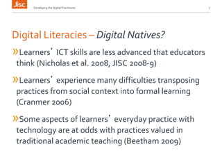 Developing the Digital Practitioner 7 
Digital Literacies – Digital Natives? 
»Learners’ ICT skills are less advanced that educators 
think (Nicholas et al. 2008, JISC 2008-9) 
»Learners’ experience many difficulties transposing 
practices from social context into formal learning 
(Cranmer 2006) 
»Some aspects of learners’ everyday practice with 
technology are at odds with practices valued in 
traditional academic teaching (Beetham 2009) 
 