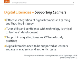 Developing the Digital Practitioner 8 
Digital Literacies – Supporting Learners 
»Effective integration of digital literacies in Learning 
and Teaching Strategy 
»Tutor skills and confidence with technology is critical 
to learners’ development 
»Support in migrating to more ICT based study 
practices 
»Digital literacies need to be supported as learners 
engage in academic and authentic tasks 
Thriving in the 21st Century: Learning Literacies for the Digital Age (LLiDA 
project) 2009. (phase 1) 
 