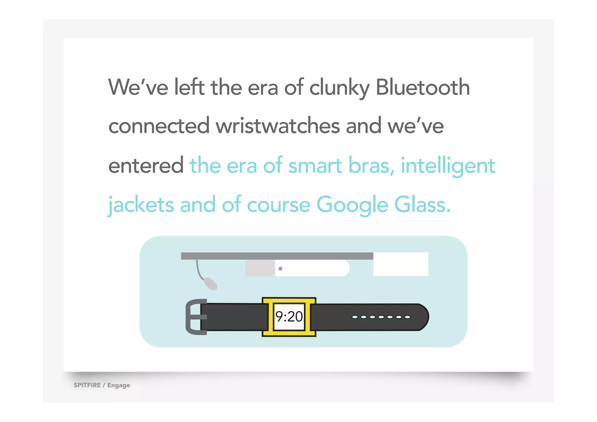 We’ve left the era of clunky Bluetooth
connected wristwatches and we’ve
entered the era of smart bras, intelligent
jackets and of course Google Glass.
27SPITFIRE / Engage
9:20
 