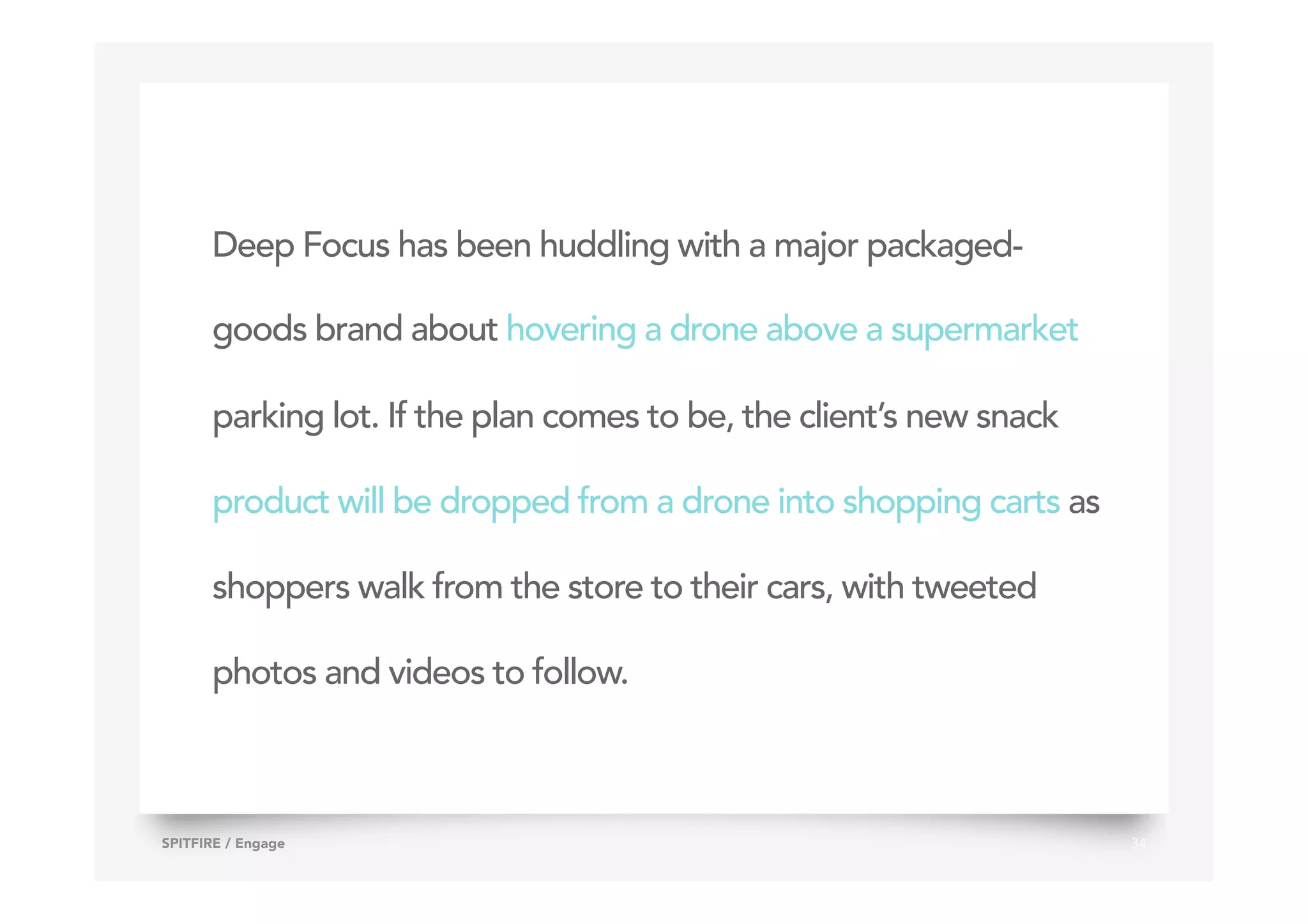 Deep Focus has been huddling with a major packaged-
goods brand about hovering a drone above a supermarket
parking lot. If the plan comes to be, the client’s new snack
product will be dropped from a drone into shopping carts as
shoppers walk from the store to their cars, with tweeted
photos and videos to follow.
34SPITFIRE / Engage
 