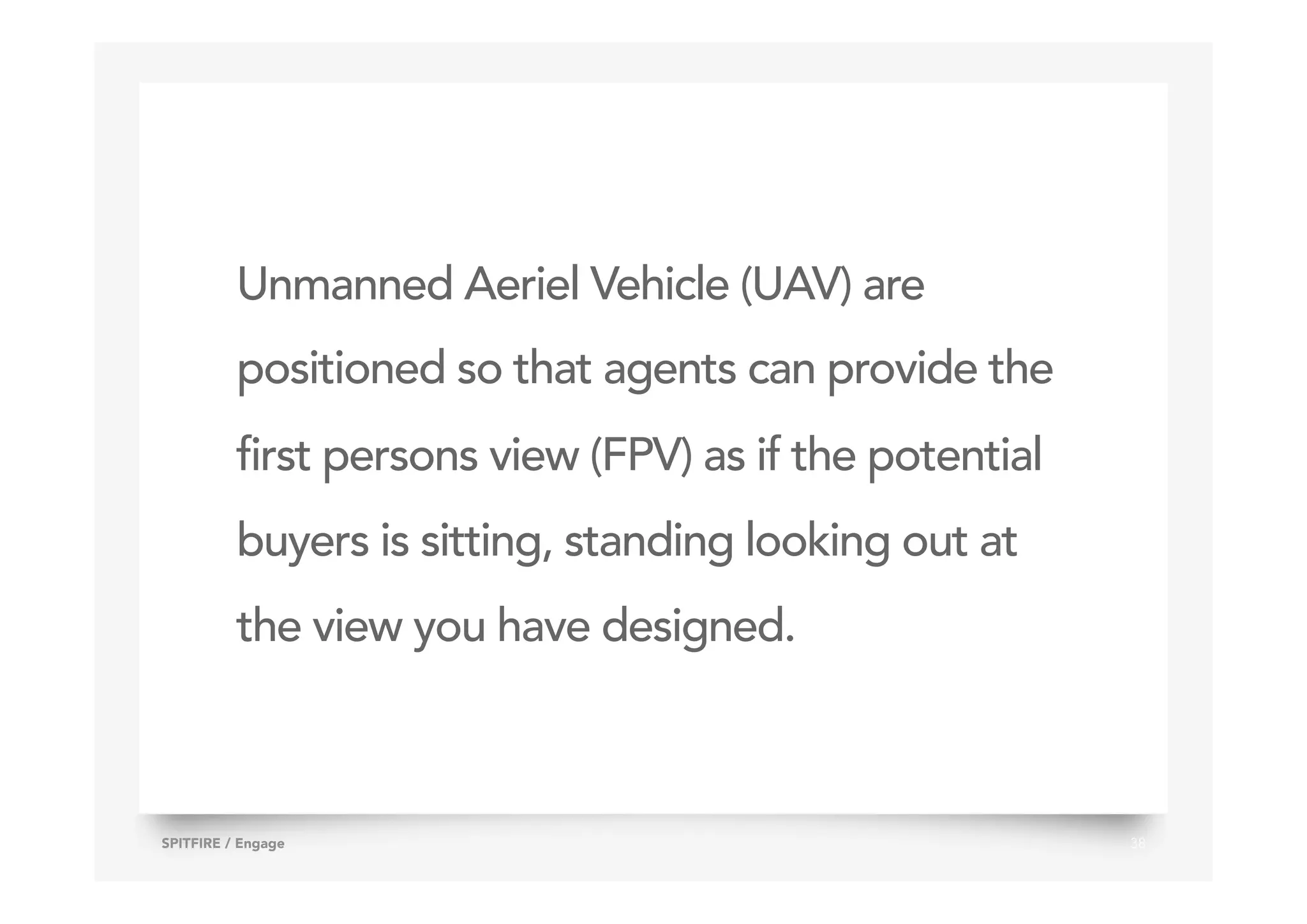 Unmanned Aeriel Vehicle (UAV) are
positioned so that agents can provide the
first persons view (FPV) as if the potential
buyers is sitting, standing looking out at
the view you have designed.
38SPITFIRE / Engage
 