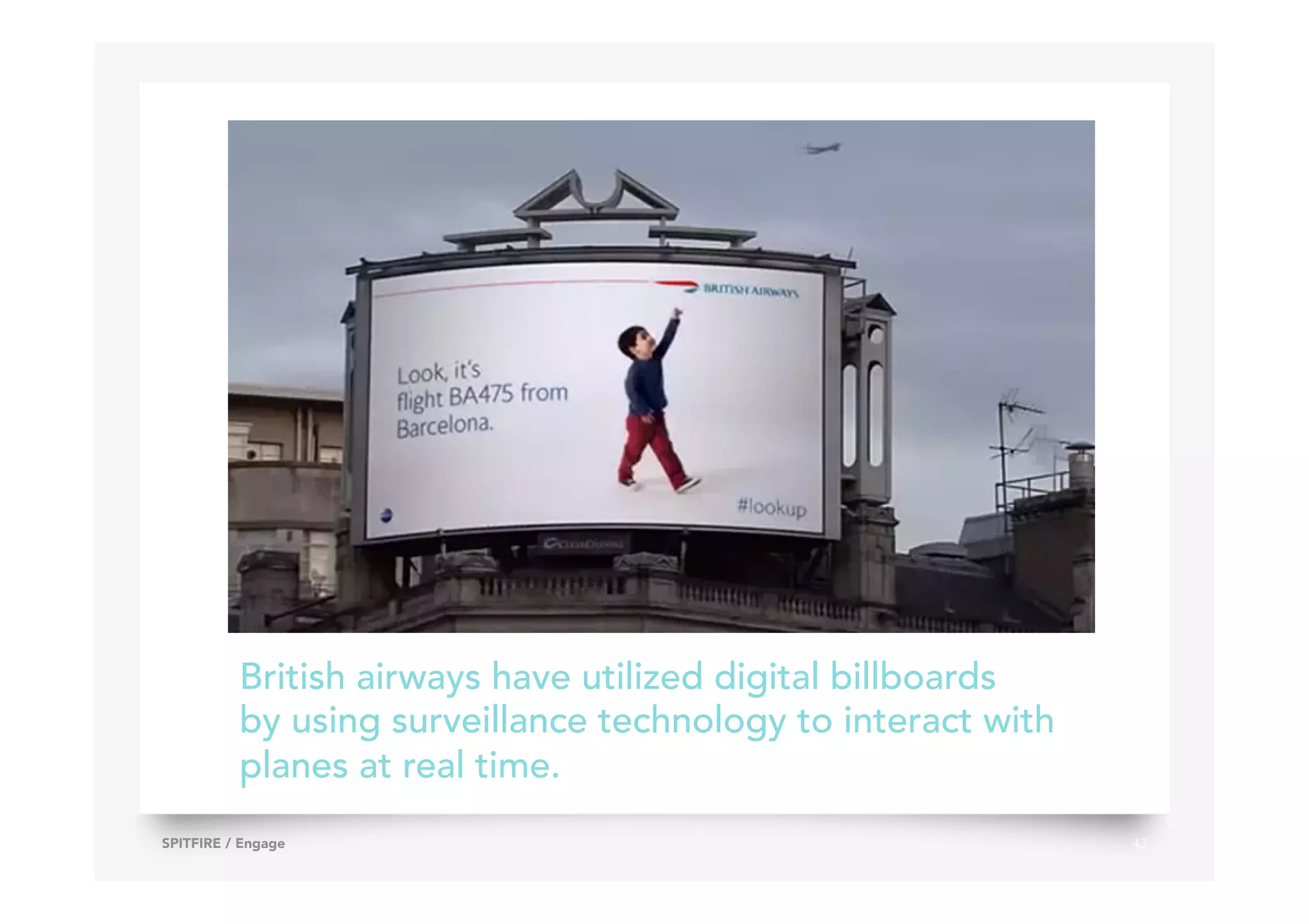 43SPITFIRE / Engage
British airways have utilized digital billboards
by using surveillance technology to interact with
planes at real time.
 