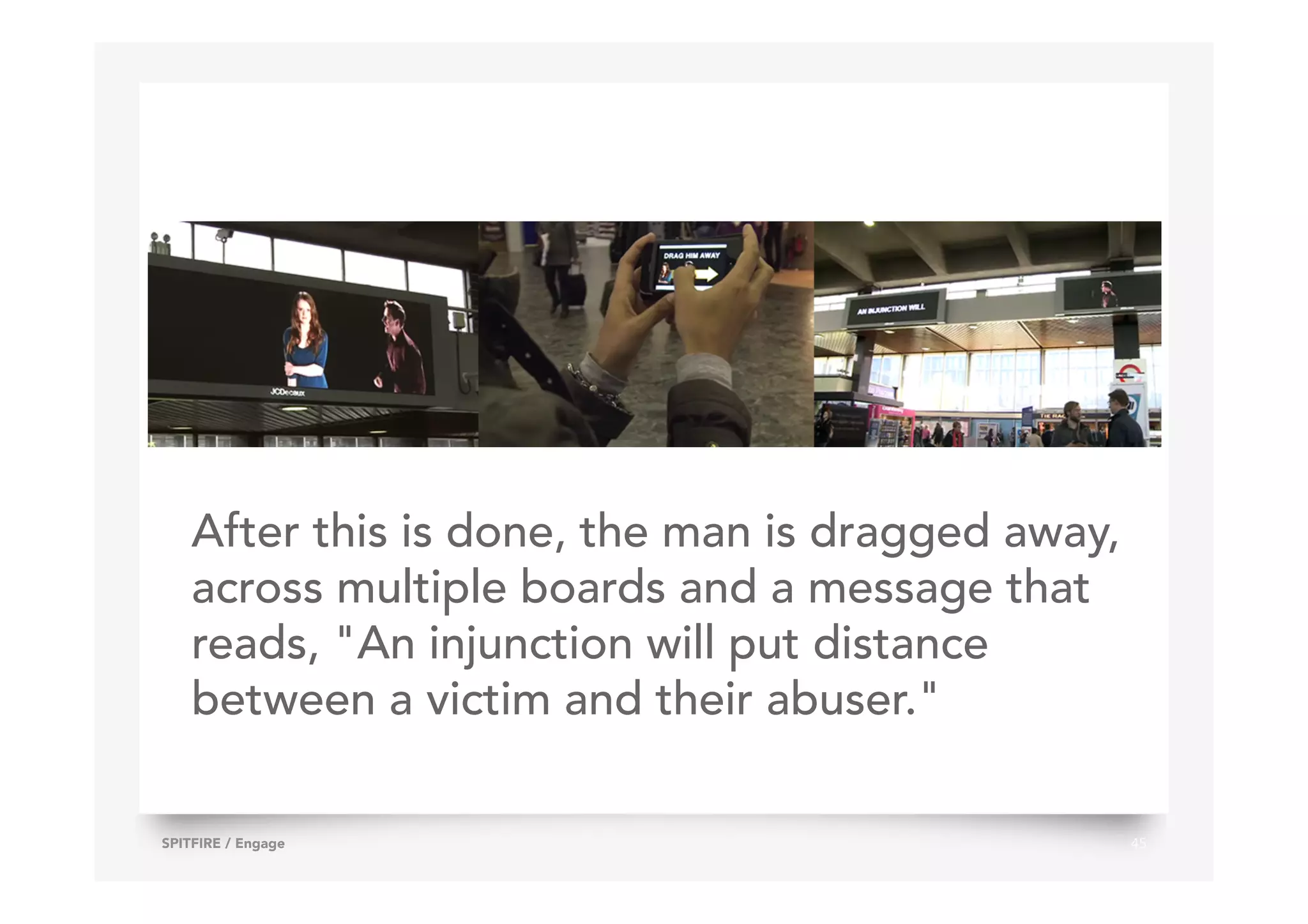 45SPITFIRE / Engage
After this is done, the man is dragged away,
across multiple boards and a message that
reads, "An injunction will put distance
between a victim and their abuser."
 