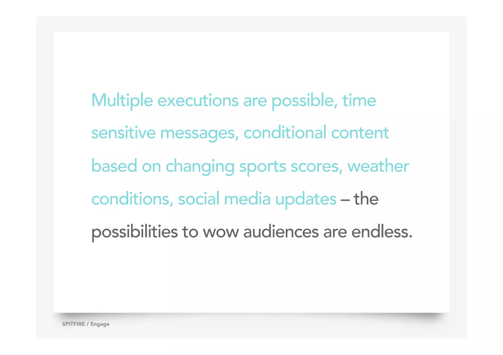 Multiple executions are possible, time
sensitive messages, conditional content
based on changing sports scores, weather
conditions, social media updates – the
possibilities to wow audiences are endless.
46SPITFIRE / Engage
 